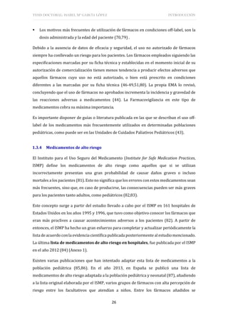 TESIS DOCTORAL: ISABEL Mª GARCÍA LÓPEZ INTRODUCCIÓN
26
 Los motivos más frecuentes de utilización de fármacos en condiciones off-label, son la
dosis administrada y la edad del paciente (70,79) .
Debido a la ausencia de datos de eficacia y seguridad, el uso no autorizado de fármacos
siempre ha conllevado un riesgo para los pacientes. Los fármacos empleados siguiendo las
especificaciones marcadas por su ficha técnica y establecidas en el momento inicial de su
autorización de comercialización tienen menos tendencia a producir efectos adversos que
aquellos fármacos cuyo uso no está autorizado, o bien está prescrito en condiciones
diferentes a las marcadas por su ficha técnica (46-49,51,80). La propia EMA lo revisó,
concluyendo que el uso de fármacos no aprobados incrementa la incidencia y gravedad de
las reacciones adversas a medicamentos (44). La Farmacovigilancia en este tipo de
medicamentos cobra su máxima importancia.
Es importante disponer de guías o literatura publicada en las que se describan el uso off-
label de los medicamentos más frecuentemente utilizados en determinadas poblaciones
pediátricas, como puede ser en las Unidades de Cuidados Paliativos Pediátricos (43).
1.3.4 Medicamentos de alto riesgo
El Instituto para el Uso Seguro del Medicamento (Institute for Safe Medication Practices,
ISMP) define los medicamentos de alto riesgo como aquellos que si se utilizan
incorrectamente presentan una gran probabilidad de causar daños graves o incluso
mortales a los pacientes (81). Esto no significa que los errores con estos medicamentos sean
más frecuentes, sino que, en caso de producirse, las consecuencias pueden ser más graves
para los pacientes tanto adultos, como pediátricos (82,83).
Este concepto surge a partir del estudio llevado a cabo por el ISMP en 161 hospitales de
Estados Unidos en los años 1995 y 1996, que tuvo como objetivo conocer los fármacos que
eran más proclives a causar acontecimientos adversos a los pacientes (82). A partir de
entonces, el ISMP ha hecho un gran esfuerzo para completar y actualizar periódicamente la
lista de acuerdo con la evidencia científica publicada posteriormente al estudio mencionado.
La última lista de medicamentos de alto riesgo en hospitales, fue publicada por el ISMP
en el año 2012 (84) (Anexo 1).
Existen varias publicaciones que han intentado adaptar esta lista de medicamentos a la
población pediátrica (85,86). En el año 2013, en España se publicó una lista de
medicamentos de alto riesgo adaptada a la población pediátrica y neonatal (87), añadiendo
a la lista original elaborada por el ISMP, varios grupos de fármacos con alta percepción de
riesgo entre los facultativos que atendían a niños. Entre los fármacos añadidos se
 
