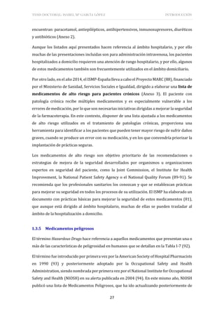 TESIS DOCTORAL: ISABEL Mª GARCÍA LÓPEZ INTRODUCCIÓN
27
encuentran: paracetamol, antiepilépticos, antihipertensivos, inmunosupresores, diuréticos
y antibióticos (Anexo 2).
Aunque los listados aquí presentados hacen referencia al ámbito hospitalario, y por ello
muchas de las presentaciones incluidas son para administración intravenosa, los pacientes
hospitalizados a domicilio requieren una atención de rango hospitalario, y por ello, algunos
de estos medicamentos también son frecuentemente utilizados en el ámbito domiciliario.
Por otro lado, en el año 2014, el ISMP-España lleva a cabo el Proyecto MARC (88), financiado
por el Ministerio de Sanidad, Servicios Sociales e Igualdad, dirigido a elaborar una lista de
medicamentos de alto riesgo para pacientes crónicos (Anexo 3). El paciente con
patología crónica recibe múltiples medicamentos y es especialmente vulnerable a los
errores de medicación, por lo que son necesarias iniciativas dirigidas a mejorar la seguridad
de la farmacoterapia. En este contexto, disponer de una lista ajustada a los medicamentos
de alto riesgo utilizados en el tratamiento de patologías crónicas, proporciona una
herramienta para identificar a los pacientes que pueden tener mayor riesgo de sufrir daños
graves, cuando se produce un error con su medicación, y en los que convendría priorizar la
implantación de prácticas seguras.
Los medicamentos de alto riesgo son objetivo prioritario de las recomendaciones o
estrategias de mejora de la seguridad desarrollados por organismos u organizaciones
expertos en seguridad del paciente, como la Joint Commission, el Institute for Health
Improvement, la National Patient Safety Agency o el National Quality Forum (89-91). Se
recomienda que los profesionales sanitarios los conozcan y que se establezcan prácticas
para mejorar su seguridad en todos los procesos de su utilización. El ISMP ha elaborado un
documento con prácticas básicas para mejorar la seguridad de estos medicamentos (81),
que aunque está dirigido al ámbito hospitalario, muchas de ellas se pueden trasladar al
ámbito de la hospitalización a domicilio.
1.3.5 Medicamentos peligrosos
El término Hazardous Drugs hace referencia a aquellos medicamentos que presentan una o
más de las características de peligrosidad en humanos que se detallan en la Tabla I-7 (92).
El término fue introducido por primera vez por la American Society of Hospital Pharmacists
en 1990 (93) y posteriormente adoptado por la Occupational Safety and Health
Administration, siendo nombrada por primera vez por el National Institute for Occupational
Safety and Health (NIOSH) en su alerta publicada en 2004 (94). En este mismo año, NIOSH
publicó una lista de Medicamentos Peligrosos, que ha ido actualizando posteriormente de
 