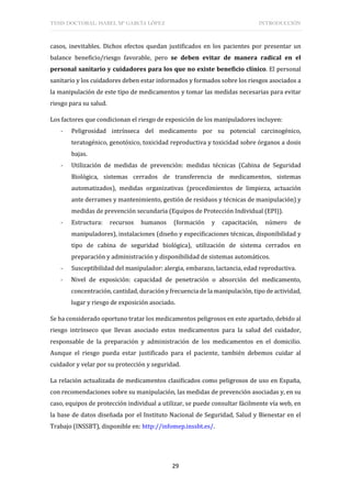TESIS DOCTORAL: ISABEL Mª GARCÍA LÓPEZ INTRODUCCIÓN
29
casos, inevitables. Dichos efectos quedan justificados en los pacientes por presentar un
balance beneficio/riesgo favorable, pero se deben evitar de manera radical en el
personal sanitario y cuidadores para los que no existe beneficio clínico. El personal
sanitario y los cuidadores deben estar informados y formados sobre los riesgos asociados a
la manipulación de este tipo de medicamentos y tomar las medidas necesarias para evitar
riesgo para su salud.
Los factores que condicionan el riesgo de exposición de los manipuladores incluyen:
- Peligrosidad intrínseca del medicamento por su potencial carcinogénico,
teratogénico, genotóxico, toxicidad reproductiva y toxicidad sobre órganos a dosis
bajas.
- Utilización de medidas de prevención: medidas técnicas (Cabina de Seguridad
Biológica, sistemas cerrados de transferencia de medicamentos, sistemas
automatizados), medidas organizativas (procedimientos de limpieza, actuación
ante derrames y mantenimiento, gestión de residuos y técnicas de manipulación) y
medidas de prevención secundaria (Equipos de Protección Individual (EPI)).
- Estructura: recursos humanos (formación y capacitación, número de
manipuladores), instalaciones (diseño y especificaciones técnicas, disponibilidad y
tipo de cabina de seguridad biológica), utilización de sistema cerrados en
preparación y administración y disponibilidad de sistemas automáticos.
- Susceptibilidad del manipulador: alergia, embarazo, lactancia, edad reproductiva.
- Nivel de exposición: capacidad de penetración o absorción del medicamento,
concentración, cantidad, duración y frecuencia de la manipulación, tipo de actividad,
lugar y riesgo de exposición asociado.
Se ha considerado oportuno tratar los medicamentos peligrosos en este apartado, debido al
riesgo intrínseco que llevan asociado estos medicamentos para la salud del cuidador,
responsable de la preparación y administración de los medicamentos en el domicilio.
Aunque el riesgo pueda estar justificado para el paciente, también debemos cuidar al
cuidador y velar por su protección y seguridad.
La relación actualizada de medicamentos clasificados como peligrosos de uso en España,
con recomendaciones sobre su manipulación, las medidas de prevención asociadas y, en su
caso, equipos de protección individual a utilizar, se puede consultar fácilmente vía web, en
la base de datos diseñada por el Instituto Nacional de Seguridad, Salud y Bienestar en el
Trabajo (INSSBT), disponible en: http://infomep.inssbt.es/.
 