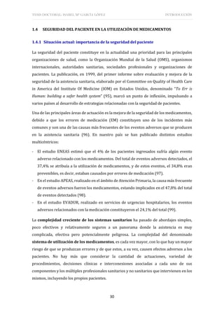TESIS DOCTORAL: ISABEL Mª GARCÍA LÓPEZ INTRODUCCIÓN
30
1.4 SEGURIDAD DEL PACIENTE EN LA UTILIZACIÓN DE MEDICAMENTOS
1.4.1 Situación actual: importancia de la seguridad del paciente
La seguridad del paciente constituye en la actualidad una prioridad para las principales
organizaciones de salud, como la Organización Mundial de la Salud (OMS), organismos
internacionales, autoridades sanitarias, sociedades profesionales y organizaciones de
pacientes. La publicación, en 1999, del primer informe sobre evaluación y mejora de la
seguridad de la asistencia sanitaria, elaborado por el Committee on Quality of Health Care
in America del Institute Of Medicine (IOM) en Estados Unidos, denominado “To Err is
Human: building a safer health system” (95), marcó un punto de inflexión, impulsando a
varios países al desarrollo de estrategias relacionadas con la seguridad de pacientes.
Una de las principales áreas de actuación es la mejora de la seguridad de los medicamentos,
debido a que los errores de medicación (EM) constituyen uno de los incidentes más
comunes y son una de las causas más frecuentes de los eventos adversos que se producen
en la asistencia sanitaria (96). En nuestro país se han publicado distintos estudios
multicéntricos:
- El estudio ENEAS estimó que el 4% de los pacientes ingresados sufría algún evento
adverso relacionado con los medicamentos. Del total de eventos adversos detectados, el
37,4% se atribuía a la utilización de medicamentos, y de estos eventos, el 34,8% eran
prevenibles, es decir, estaban causados por errores de medicación (97).
- En el estudio APEAS, realizado en el ámbito de Atención Primaria, la causa más frecuente
de eventos adversos fueron los medicamentos, estando implicados en el 47,8% del total
de eventos detectados (98).
- En el estudio EVADUR, realizado en servicios de urgencias hospitalarios, los eventos
adversos relacionados con la medicación constituyeron el 24,1% del total (99).
La complejidad creciente de los sistemas sanitarios ha pasado de abordajes simples,
poco efectivos y relativamente seguros a un panorama donde la asistencia es muy
complicada, efectiva pero potencialmente peligrosa. La complejidad del denominado
sistema de utilización de los medicamentos, es cada vez mayor, con lo que hay un mayor
riesgo de que se produzcan errores y de que estos, a su vez, causen efectos adversos a los
pacientes. No hay más que considerar la cantidad de actuaciones, variedad de
procedimientos, decisiones clínicas e interconexiones asociadas a cada uno de sus
componentes y los múltiples profesionales sanitarios y no sanitarios que intervienen en los
mismos, incluyendo los propios pacientes.
 