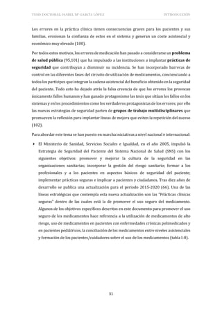 TESIS DOCTORAL: ISABEL Mª GARCÍA LÓPEZ INTRODUCCIÓN
31
Los errores en la práctica clínica tienen consecuencias graves para los pacientes y sus
familias, erosionan la confianza de estos en el sistema y generan un coste asistencial y
económico muy elevado (100).
Por todos estos motivos, los errores de medicación han pasado a considerarse un problema
de salud pública (95,101) que ha impulsado a las instituciones a implantar prácticas de
seguridad que contribuyan a disminuir su incidencia. Se han incorporado barreras de
control en las diferentes fases del circuito de utilización de medicamentos, concienciando a
todos los partícipes que integran la cadena asistencial del beneficio obtenido en la seguridad
del paciente. Todo esto ha dejado atrás la falsa creencia de que los errores los provocan
únicamente fallos humanos y han ganado protagonismo las tesis que sitúan los fallos en los
sistemas y en los procedimientos como los verdaderos protagonistas de los errores; por ello
las nuevas estrategias de seguridad parten de grupos de trabajo multidisciplinares que
promueven la reflexión para implantar líneas de mejora que eviten la repetición del suceso
(102).
Para abordar este tema se han puesto en marcha iniciativas a nivel nacional e internacional:
 El Ministerio de Sanidad, Servicios Sociales e Igualdad, en el año 2005, impulsó la
Estrategia de Seguridad del Paciente del Sistema Nacional de Salud (SNS) con los
siguientes objetivos: promover y mejorar la cultura de la seguridad en las
organizaciones sanitarias; incorporar la gestión del riesgo sanitario; formar a los
profesionales y a los pacientes en aspectos básicos de seguridad del paciente;
implementar prácticas seguras e implicar a pacientes y ciudadanos. Tras diez años de
desarrollo se publica una actualización para el periodo 2015-2020 (66). Una de las
líneas estratégicas que contempla esta nueva actualización son las “Prácticas clínicas
seguras” dentro de las cuales está la de promover el uso seguro del medicamento.
Algunos de los objetivos específicos descritos en este documento para promover el uso
seguro de los medicamentos hace referencia a la utilización de medicamentos de alto
riesgo, uso de medicamentos en pacientes con enfermedades crónicas polimedicados y
en pacientes pediátricos, la conciliación de los medicamentos entre niveles asistenciales
y formación de los pacientes/cuidadores sobre el uso de los medicamentos (tabla I-8).
 