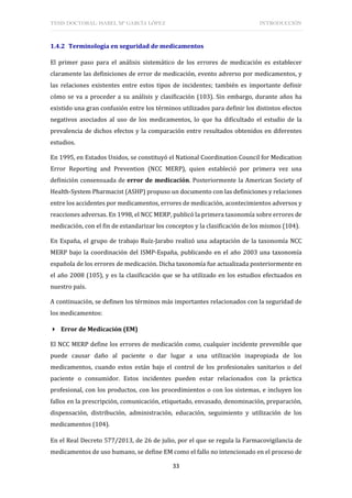 TESIS DOCTORAL: ISABEL Mª GARCÍA LÓPEZ INTRODUCCIÓN
33
1.4.2 Terminología en seguridad de medicamentos
El primer paso para el análisis sistemático de los errores de medicación es establecer
claramente las definiciones de error de medicación, evento adverso por medicamentos, y
las relaciones existentes entre estos tipos de incidentes; también es importante definir
cómo se va a proceder a su análisis y clasificación (103). Sin embargo, durante años ha
existido una gran confusión entre los términos utilizados para definir los distintos efectos
negativos asociados al uso de los medicamentos, lo que ha dificultado el estudio de la
prevalencia de dichos efectos y la comparación entre resultados obtenidos en diferentes
estudios.
En 1995, en Estados Unidos, se constituyó el National Coordination Council for Medication
Error Reporting and Prevention (NCC MERP), quien estableció por primera vez una
definición consensuada de error de medicación. Posteriormente la American Society of
Health-System Pharmacist (ASHP) propuso un documento con las definiciones y relaciones
entre los accidentes por medicamentos, errores de medicación, acontecimientos adversos y
reacciones adversas. En 1998, el NCC MERP, publicó la primera taxonomía sobre errores de
medicación, con el fin de estandarizar los conceptos y la clasificación de los mismos (104).
En España, el grupo de trabajo Ruíz-Jarabo realizó una adaptación de la taxonomía NCC
MERP bajo la coordinación del ISMP-España, publicando en el año 2003 una taxonomía
española de los errores de medicación. Dicha taxonomía fue actualizada posteriormente en
el año 2008 (105), y es la clasificación que se ha utilizado en los estudios efectuados en
nuestro país.
A continuación, se definen los términos más importantes relacionados con la seguridad de
los medicamentos:
 Error de Medicación (EM)
El NCC MERP define los errores de medicación como, cualquier incidente prevenible que
puede causar daño al paciente o dar lugar a una utilización inapropiada de los
medicamentos, cuando estos están bajo el control de los profesionales sanitarios o del
paciente o consumidor. Estos incidentes pueden estar relacionados con la práctica
profesional, con los productos, con los procedimientos o con los sistemas, e incluyen los
fallos en la prescripción, comunicación, etiquetado, envasado, denominación, preparación,
dispensación, distribución, administración, educación, seguimiento y utilización de los
medicamentos (104).
En el Real Decreto 577/2013, de 26 de julio, por el que se regula la Farmacovigilancia de
medicamentos de uso humano, se define EM como el fallo no intencionado en el proceso de
 