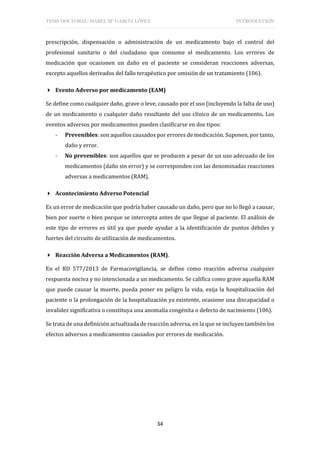 TESIS DOCTORAL: ISABEL Mª GARCÍA LÓPEZ INTRODUCCIÓN
34
prescripción, dispensación o administración de un medicamento bajo el control del
profesional sanitario o del ciudadano que consume el medicamento. Los errores de
medicación que ocasionen un daño en el paciente se consideran reacciones adversas,
excepto aquellos derivados del fallo terapéutico por omisión de un tratamiento (106).
 Evento Adverso por medicamento (EAM)
Se define como cualquier daño, grave o leve, causado por el uso (incluyendo la falta de uso)
de un medicamento o cualquier daño resultante del uso clínico de un medicamento. Los
eventos adversos por medicamentos pueden clasificarse en dos tipos:
- Prevenibles: son aquellos causados por errores de medicación. Suponen, por tanto,
daño y error.
- No prevenibles: son aquellos que se producen a pesar de un uso adecuado de los
medicamentos (daño sin error) y se corresponden con las denominadas reacciones
adversas a medicamentos (RAM).
 Acontecimiento Adverso Potencial
Es un error de medicación que podría haber causado un daño, pero que no lo llegó a causar,
bien por suerte o bien porque se intercepta antes de que llegue al paciente. El análisis de
este tipo de errores es útil ya que puede ayudar a la identificación de puntos débiles y
fuertes del circuito de utilización de medicamentos.
 Reacción Adversa a Medicamentos (RAM).
En el RD 577/2013 de Farmacovigilancia, se define como reacción adversa cualquier
respuesta nociva y no intencionada a un medicamento. Se califica como grave aquella RAM
que puede causar la muerte, pueda poner en peligro la vida, exija la hospitalización del
paciente o la prolongación de la hospitalización ya existente, ocasione una discapacidad o
invalidez significativa o constituya una anomalía congénita o defecto de nacimiento (106).
Se trata de una definición actualizada de reacción adversa, en la que se incluyen también los
efectos adversos a medicamentos causados por errores de medicación.
 
