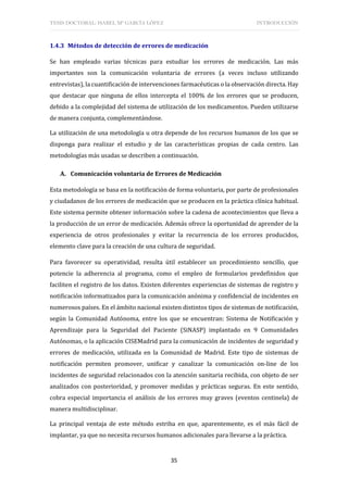 TESIS DOCTORAL: ISABEL Mª GARCÍA LÓPEZ INTRODUCCIÓN
35
1.4.3 Métodos de detección de errores de medicación
Se han empleado varias técnicas para estudiar los errores de medicación. Las más
importantes son la comunicación voluntaria de errores (a veces incluso utilizando
entrevistas), la cuantificación de intervenciones farmacéuticas o la observación directa. Hay
que destacar que ninguna de ellos intercepta el 100% de los errores que se producen,
debido a la complejidad del sistema de utilización de los medicamentos. Pueden utilizarse
de manera conjunta, complementándose.
La utilización de una metodología u otra depende de los recursos humanos de los que se
disponga para realizar el estudio y de las características propias de cada centro. Las
metodologías más usadas se describen a continuación.
A. Comunicación voluntaria de Errores de Medicación
Esta metodología se basa en la notificación de forma voluntaria, por parte de profesionales
y ciudadanos de los errores de medicación que se producen en la práctica clínica habitual.
Este sistema permite obtener información sobre la cadena de acontecimientos que lleva a
la producción de un error de medicación. Además ofrece la oportunidad de aprender de la
experiencia de otros profesionales y evitar la recurrencia de los errores producidos,
elemento clave para la creación de una cultura de seguridad.
Para favorecer su operatividad, resulta útil establecer un procedimiento sencillo, que
potencie la adherencia al programa, como el empleo de formularios predefinidos que
faciliten el registro de los datos. Existen diferentes experiencias de sistemas de registro y
notificación informatizados para la comunicación anónima y confidencial de incidentes en
numerosos países. En el ámbito nacional existen distintos tipos de sistemas de notificación,
según la Comunidad Autónoma, entre los que se encuentran: Sistema de Notificación y
Aprendizaje para la Seguridad del Paciente (SiNASP) implantado en 9 Comunidades
Autónomas, o la aplicación CISEMadrid para la comunicación de incidentes de seguridad y
errores de medicación, utilizada en la Comunidad de Madrid. Este tipo de sistemas de
notificación permiten promover, unificar y canalizar la comunicación on-line de los
incidentes de seguridad relacionados con la atención sanitaria recibida, con objeto de ser
analizados con posterioridad, y promover medidas y prácticas seguras. En este sentido,
cobra especial importancia el análisis de los errores muy graves (eventos centinela) de
manera multidisciplinar.
La principal ventaja de este método estriba en que, aparentemente, es el más fácil de
implantar, ya que no necesita recursos humanos adicionales para llevarse a la práctica.
 