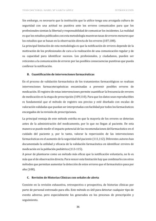 TESIS DOCTORAL: ISABEL Mª GARCÍA LÓPEZ INTRODUCCIÓN
36
Sin embargo, es necesario que la institución que la utilice tenga una arraigada cultura de
seguridad con una actitud no punitiva ante los errores comunicados para que los
profesionales sientan la libertad y responsabilidad de comunicar los incidentes. La realidad
es que los estudios publicados con esta metodología muestran tasas de errores menores que
los estudios que se basan en la observación directa de los errores (107,108).
La principal limitación de esta metodología es que la notificación de errores depende de la
motivación de los profesionales de cara a la realización de una comunicación regular y de
su capacidad para identificar sucesos. Los profesionales, y ciudadanos, pueden ser
reticentes a la comunicación de errores por las posibles consecuencias punitivas que pueda
conllevar la notificación.
B. Cuantificación de intervenciones farmacéuticas
En el proceso de validación farmacéutica de los tratamientos farmacológicos se realizan
intervenciones farmacoterapéuticas encaminadas a prevenir posibles errores de
medicación. El registro de estas intervenciones permite cuantificar la frecuencia de errores
de medicación en la etapa de prescripción (109,110). Para que los datos sean reproducibles
es fundamental que el método de registro sea preciso y esté diseñado con escalas de
valoración validadas que puedan ser interpretadas con facilidad por todos los farmacéuticos
encargados de la revisión de prescripciones.
La principal ventaja de este método estriba en que la mayoría de los errores se detectan
antes de la administración del medicamento, por lo que no llegan al paciente. De esta
manera se puede medir el impacto potencial de las recomendaciones del farmacéutico en el
cuidado del paciente y, por lo tanto, valorar la repercusión de las intervenciones
farmacéuticas en el aumento de la seguridad del paciente (111,112). Diferentes autores han
documentado la utilidad y eficacia de la validación farmacéutica en identificar errores de
medicación en la población pediátrica (113-115).
A pesar de plantearse como un método más eficaz que la notificación voluntaria, no lo es
más que el de observación directa. Para vencer esta limitación hay que combinarlo con otros
métodos que permitan aumentar la detección de estos errores que el farmacéutico pasa por
alto (108).
C. Revisión de Historias Clínicas con señales de alerta
Consiste en la revisión exhaustiva, retrospectiva o prospectiva, de historias clínicas por
parte de personal entrenado para ello. Este método es útil para detectar cualquier tipo de
evento adverso, pero especialmente los generados en los procesos de prescripción y
seguimiento.
 