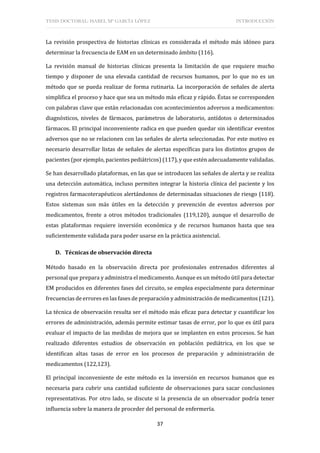 TESIS DOCTORAL: ISABEL Mª GARCÍA LÓPEZ INTRODUCCIÓN
37
La revisión prospectiva de historias clínicas es considerada el método más idóneo para
determinar la frecuencia de EAM en un determinado ámbito (116).
La revisión manual de historias clínicas presenta la limitación de que requiere mucho
tiempo y disponer de una elevada cantidad de recursos humanos, por lo que no es un
método que se pueda realizar de forma rutinaria. La incorporación de señales de alerta
simplifica el proceso y hace que sea un método más eficaz y rápido. Éstas se corresponden
con palabras clave que están relacionadas con acontecimientos adversos a medicamentos:
diagnósticos, niveles de fármacos, parámetros de laboratorio, antídotos o determinados
fármacos. El principal inconveniente radica en que pueden quedar sin identificar eventos
adversos que no se relacionen con las señales de alerta seleccionadas. Por este motivo es
necesario desarrollar listas de señales de alertas específicas para los distintos grupos de
pacientes (por ejemplo, pacientes pediátricos) (117), y que estén adecuadamente validadas.
Se han desarrollado plataformas, en las que se introducen las señales de alerta y se realiza
una detección automática, incluso permiten integrar la historia clínica del paciente y los
registros farmacoterapéuticos alertándonos de determinadas situaciones de riesgo (118).
Estos sistemas son más útiles en la detección y prevención de eventos adversos por
medicamentos, frente a otros métodos tradicionales (119,120), aunque el desarrollo de
estas plataformas requiere inversión económica y de recursos humanos hasta que sea
suficientemente validada para poder usarse en la práctica asistencial.
D. Técnicas de observación directa
Método basado en la observación directa por profesionales entrenados diferentes al
personal que prepara y administra el medicamento. Aunque es un método útil para detectar
EM producidos en diferentes fases del circuito, se emplea especialmente para determinar
frecuencias de errores en las fases de preparación y administración de medicamentos (121).
La técnica de observación resulta ser el método más eficaz para detectar y cuantificar los
errores de administración, además permite estimar tasas de error, por lo que es útil para
evaluar el impacto de las medidas de mejora que se implanten en estos procesos. Se han
realizado diferentes estudios de observación en población pediátrica, en los que se
identifican altas tasas de error en los procesos de preparación y administración de
medicamentos (122,123).
El principal inconveniente de este método es la inversión en recursos humanos que es
necesaria para cubrir una cantidad suficiente de observaciones para sacar conclusiones
representativas. Por otro lado, se discute si la presencia de un observador podría tener
influencia sobre la manera de proceder del personal de enfermería.
 