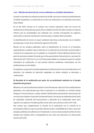 TESIS DOCTORAL: ISABEL Mª GARCÍA LÓPEZ INTRODUCCIÓN
38
1.4.4 Métodos de detección de errores utilizados en el ámbito domiciliario
Cuando se describen los métodos de detección de EM, estos hacen referencia habitualmente
al ámbito hospitalario. La detección de errores de medicación en el domicilio está menos
desarrollada.
En el año 2016, Parand et al. realizan una revisión exhaustiva sobre los errores de
medicación en el domicilio por parte de los cuidadores (124). En dicha revisión, los autores
refieren que las metodologías más utilizadas son: revisión retrospectiva de registros,
entrevistas a través de cuestionarios estructurados y estudios observacionales.
La identificación de errores es mayor mediante entrevistas estructuradas con el cuidador
principal que a través de la revisión de registros (125,126).
Muchos de los estudios publicados sobre la identificación de errores en el domicilio,
especialmente en adultos, hacen referencia a la realización de entrevistas estructuradas y
revisión de la medicación con el cuidador en el domicilio (“Home Medicines Review”) por
parte de personal sanitario formado para ello, generalmente farmacéuticos o personal de
enfermería (127-132). Fiss T et al. (133) han desarrollado un cuestionario para la revisión
sistemática de medicación, el cual permite detectar problemas relacionados con los
medicamentos en este ámbito.
En pediatría, son pocos los estudios publicados de detección de errores de medicación en el
domicilio. Los métodos de detección empleados en dichos estudios se describen a
continuación:
A) Revisión de la medicación por parte de un profesional sanitario en el propio
domicilio del paciente
Método en el cual el profesional sanitario revisa físicamente cada uno de los medicamentos
(pautados y de autoconsumo) que tiene el paciente en su domicilio. La revisión incluye
chequear el envase (frascos o cajas), nombre, dosificación/concentración, instrucciones de
uso de las que dispone el paciente (incluyendo dosis y frecuencia de administración), fecha
de caducidad, contenido del frasco/envase y ubicación de la medicación entre otros
aspectos. Los aspectos revisados pueden variar entre unos autores y otros (134-136).
Hay autores que complementan la revisión de la medicación con la revisión de la
prescripción médica, lo que les permite detectar mayor variabilidad de errores, como por
ejemplo, problemas de adherencia al tratamiento o errores de prescripción (136). En otros
trabajos este método suele ir acompañado de otro como una entrevista o la observación
directa (134,135).
 