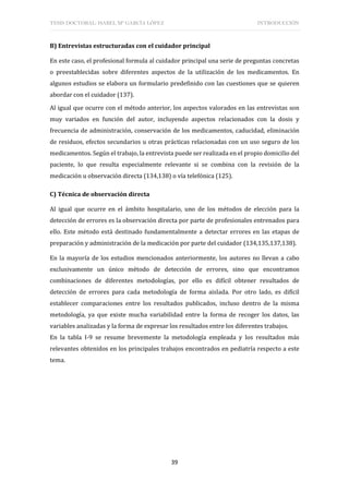 TESIS DOCTORAL: ISABEL Mª GARCÍA LÓPEZ INTRODUCCIÓN
39
B) Entrevistas estructuradas con el cuidador principal
En este caso, el profesional formula al cuidador principal una serie de preguntas concretas
o preestablecidas sobre diferentes aspectos de la utilización de los medicamentos. En
algunos estudios se elabora un formulario predefinido con las cuestiones que se quieren
abordar con el cuidador (137).
Al igual que ocurre con el método anterior, los aspectos valorados en las entrevistas son
muy variados en función del autor, incluyendo aspectos relacionados con la dosis y
frecuencia de administración, conservación de los medicamentos, caducidad, eliminación
de residuos, efectos secundarios u otras prácticas relacionadas con un uso seguro de los
medicamentos. Según el trabajo, la entrevista puede ser realizada en el propio domicilio del
paciente, lo que resulta especialmente relevante si se combina con la revisión de la
medicación u observación directa (134,138) o vía telefónica (125).
C) Técnica de observación directa
Al igual que ocurre en el ámbito hospitalario, uno de los métodos de elección para la
detección de errores es la observación directa por parte de profesionales entrenados para
ello. Este método está destinado fundamentalmente a detectar errores en las etapas de
preparación y administración de la medicación por parte del cuidador (134,135,137,138).
En la mayoría de los estudios mencionados anteriormente, los autores no llevan a cabo
exclusivamente un único método de detección de errores, sino que encontramos
combinaciones de diferentes metodologías, por ello es difícil obtener resultados de
detección de errores para cada metodología de forma aislada. Por otro lado, es difícil
establecer comparaciones entre los resultados publicados, incluso dentro de la misma
metodología, ya que existe mucha variabilidad entre la forma de recoger los datos, las
variables analizadas y la forma de expresar los resultados entre los diferentes trabajos.
En la tabla I-9 se resume brevemente la metodología empleada y los resultados más
relevantes obtenidos en los principales trabajos encontrados en pediatría respecto a este
tema.
 
