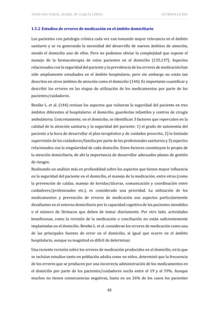 TESIS DOCTORAL: ISABEL Mª GARCÍA LÓPEZ INTRODUCCIÓN
42
1.5.2 Estudios de errores de medicación en el ámbito domiciliario
Los pacientes con patología crónica cada vez van tomando mayor relevancia en el ámbito
sanitario y se va generando la necesidad del desarrollo de nuevos ámbitos de atención,
siendo el domicilio uno de ellos. Pero no podemos obviar la complejidad que supone el
manejo de la farmacoterapia de estos pacientes en el domicilio (135,137). Aspectos
relacionados con la seguridad del paciente y la prevalencia de los errores de medicación han
sido ampliamente estudiados en el ámbito hospitalario, pero sin embargo no están tan
descritos en otros ámbitos de atención como el domicilio (144). Es importante cuantificar y
describir los errores en las etapas de utilización de los medicamentos por parte de los
pacientes/cuidadores.
Benike L. et al. (144) revisan los aspectos que vulneran la seguridad del paciente en tres
ámbitos diferentes al hospitalario: el domicilio, guarderías infantiles y centros de cirugía
ambulatoria. Concretamente, en el domicilio, se identifican 3 factores que repercuten en la
calidad de la atención sanitaria y la seguridad del paciente: 1) el grado de autonomía del
paciente a la hora de desarrollar el plan terapéutico y de cuidados prescrito, 2) la limitada
supervisión de los cuidadores/familia por parte de los profesionales sanitarios y 3) aspectos
relacionados con la singularidad de cada domicilio. Estos factores constituyen lo propio de
la atención domiciliaria, de ahí la importancia de desarrollar adecuados planes de gestión
de riesgos.
Realizando un análisis más en profundidad sobre los aspectos que tienen mayor influencia
en la seguridad del paciente en el domicilio, el manejo de la medicación, entre otros (como
la prevención de caídas, manejo de heridas/úlceras, comunicación y coordinación entre
cuidadores/profesionales etc.), es considerado una prioridad. La utilización de los
medicamentos y prevención de errores de medicación son aspectos particularmente
desafiantes en el entorno domiciliario por la capacidad cognitiva de los pacientes atendidos
o el número de fármacos que deben de tomar diariamente. Por otro lado, actividades
beneficiosas, como la revisión de la medicación o conciliación no están suficientemente
implantadas en el domicilio. Benike L. et al. consideran los errores de medicación como una
de las principales fuentes de error en el domicilio, al igual que ocurre en el ámbito
hospitalario, aunque su magnitud es difícil de determinar.
Una reciente revisión sobre los errores de medicación producidos en el domicilio, en la que
se incluían estudios tanto en población adulta como en niños, determinó que la frecuencia
de los errores que se producen por una incorrecta administración de los medicamentos en
el domicilio por parte de los pacientes/cuidadores oscila entre el 19 y el 59%. Aunque
muchos no tienen consecuencias negativas, hasta en un 26% de los casos los pacientes
 