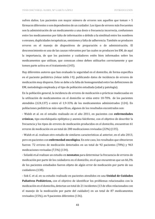 TESIS DOCTORAL: ISABEL Mª GARCÍA LÓPEZ INTRODUCCIÓN
43
sufren daños. Los pacientes con mayor número de errores son aquellos que toman > 5
fármacos diferentes o son dependientes de un cuidador. Los tipos de errores más frecuentes
son la administración de un medicamento a una dosis o frecuencia incorrecta, confusiones
entre los medicamentos por falta de información o debido a la similitud entre los nombres
o envases, duplicidades terapéuticas, omisiones y falta de adherencia. También se producen
errores en el manejo de dispositivos de preparación o de administración. El
desconocimiento es una de las causas relevantes por las cuales se producen los EM, de aquí
la importancia, de que los pacientes y cuidadores estén bien informados sobre los
medicamentos que utilizan, que conozcan cómo deben utilizarlos correctamente y que
tomen parte activa en el tratamiento (145).
Hay diferentes autores que han evaluado la seguridad en el domicilio, de forma específica
en el paciente pediátrico (véase tabla I-9), publicando datos de incidencia de errores de
medicación muy dispares. Esto se debe a la falta de homogeneidad entre las definiciones de
EM, metodología empleada y el tipo de población estudiada (edad y patología).
En la población general, la incidencia de errores de medicación o prácticas inadecuadas en
la utilización de medicamentos en el domicilio se sitúa entre 10-70% de los pacientes
atendidos (124,137) o entre el 1,9-33% de los medicamentos administrados (124). En
poblaciones pediátricas más específicas, algunos de los resultados encontrados son:
- Walsh et al. en el estudio realizado en el año 2011, en pacientes con enfermedades
crónicas, tipo encefalopatía epiléptica y anemia falciforme, con el objetivo de describir la
frecuencia y los tipos de errores de medicación producidos en el domicilio, encuentran 61
errores de medicación en un total de 280 medicaciones revisadas (22%) (135).
- Walsh et al. realizan otro estudio de similares características al anterior, en el año 2013,
pero en pacientes con enfermedad oncológica. En este caso, los resultados que obtuvieron
fueron: 72 errores de medicación detectados en un total de 92 pacientes (78%) y 963
medicaciones revisadas (7,5%) (134).
- Solanki et.al realizan un estudio en neonatos para determinar la frecuencia de errores de
medicación por parte de los cuidadores en el domicilio, en el que encuentran que un 66,3%
de los pacientes estudiados fueron objeto de algún error de medicación por parte de sus
cuidadores (138).
- Sok C. et al. en su estudio realizado en pacientes atendidos en una Unidad de Cuidados
Paliativos Pediátricos, con el objetivo de identificar los problemas relacionados con la
medicación en el domicilio, detectan un total de 21 incidentes (13 de ellos relacionados con
el manejo de la medicación por parte del cuidador) en un total de 87 medicamentos
revisados (15%), en 9 pacientes diferentes (136).
 