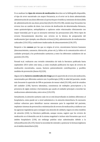 TESIS DOCTORAL: ISABEL Mª GARCÍA LÓPEZ INTRODUCCIÓN
44
Si se analizan los tipos de errores de medicación descritos en la bibliografía disponible,
el tipo de error encontrado con mayor frecuencia, es el error en la dosis administrada:
administración de una dosis diferente a la prescrita por el médico y omisiones de dosis (falta
de administración de una dosis prescrita) (26,33,134,135,138), siendo muy frecuentes los
errores tras un cambio de dosis. Los errores de dosificación de determinados fármacos,
como quimioterápicos, antiepilépticos u opiáceos están relacionados clínicamente con
mayor toxicidad, por lo que es necesario extremar las precauciones (26). Otros tipos de
errores frecuentemente descritos son: errores en la técnica de preparación del
medicamento (por ejemplo, una dilución errónea) (146), administración de medicamentos
caducados (124,135) y condiciones inadecuadas de almacenamiento (136,137).
Respecto a las casusas por las que se origina el error, encontramos factores humanos
(desconocimiento, cansancio, distracción, prisas etc.) y fallos en la comunicación entre el
cuidador principal y los profesionales sanitarios y entre los diferentes cuidadores de un
paciente (33,135).
Parand et.al. realizaron una revisión sistemática de toda la literatura publicada hasta
septiembre 2013 sobre este tema, y como resultado publicaron los tipos de errores de
medicación encontrados, causas, factores potencialmente contribuyentes y posibles
medidas de prevención (Anexo 4) (124).
Alguno de los factores considerados de riesgo para la aparición de errores de medicación,
mencionados por diferentes autores son: la politerapia (138), la edad del paciente, siendo
más frecuente la aparición de EM en pacientes de menor edad (33,138), nivel de estudios
del cuidador (138), barrera idiomática, coexistencia de múltiples prescriptores y la
presencia de algún sistema o herramienta que ayude al cuidador principal a recordar las
medicaciones administradas, entre otros (124,135).
Actualmente, la atención sanitaria cada vez se está desarrollando en ámbitos diferentes al
hospitalario, como puede ser a nivel ambulatorio o la atención domiciliaria. Es necesario
realizar esfuerzos para identificar nuevas amenazas para la seguridad del paciente,
implantar sistemas de prevención o minimización de errores de medicación y colaborar con
las agencias reguladoras para conseguir una atención de calidad y segura en estos modelos
de atención (144). La literatura publicada, aunque escasa, sugiere que los errores de
medicación en el domicilio son de la misma magnitud o incluso más frecuentes que en el
ámbito hospitalario (134), sin embargo podrían estar subestimados debido a la
infranotificación (26,135). Existe la necesidad de extender y potenciar la farmacovigilancia
en el ámbito domiciliario (26).
 