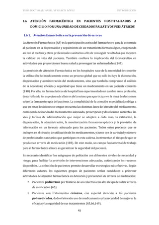 TESIS DOCTORAL: ISABEL Mª GARCÍA LÓPEZ INTRODUCCIÓN
45
1.6 ATENCIÓN FARMACÉUTICA EN PACIENTES HOSPITALIZADOS A
DOMICILIO POR UNA UNIDAD DE CUIDADOS PALIATIVOS PEDIÁTRICOS
1.6.1. Atención farmacéutica en la prevención de errores
La Atención Farmacéutica (AF) es la participación activa del farmacéutico para la asistencia
al paciente en la dispensación y seguimiento de un tratamiento farmacológico, cooperando
así con el médico y otros profesionales sanitarios a fin de conseguir resultados que mejoren
la calidad de vida del paciente. También conlleva la implicación del farmacéutico en
actividades que proporcionen buena salud y prevengan las enfermedades (147).
La provisión de Atención Farmacéutica en los hospitales nace de la necesidad de concebir
la utilización del medicamento como un proceso global que no sólo incluye la elaboración,
dispensación y administración del medicamento, sino que también comprende el análisis
de la necesidad, eficacia y seguridad que tiene un medicamento en un paciente concreto
(148). Por ello, los farmacéuticos de hospital han experimentado un cambio en su profesión,
desarrollando los aspectos más clínicos de la misma para participar en la toma de decisiones
sobre la farmacoterapia del paciente. La complejidad de la atención especializada obliga a
que en estas decisiones se tengan en cuenta las distintas fases del circuito del medicamento,
como son la selección del medicamento adecuado, prescripción y dosificación correctas, las
vías y formas de administración que mejor se adapten a cada caso, la validación, la
dispensación, la administración, la monitorización farmacoterapéutica y la provisión de
información en un formato adecuado para los pacientes. Todos estos procesos que se
incluyen en el circuito de utilización de los medicamentos, y junto con la variedad y número
de profesionales sanitarios que participan en esta cadena, incrementan el riesgo de que se
produzcan errores de medicación (103). De este modo, un campo fundamental de trabajo
para el farmacéutico clínico es garantizar la seguridad del paciente.
Es necesario identificar los subgrupos de población con diferentes niveles de necesidad y
riesgo, para facilitar la provisión de intervenciones adecuadas, optimizando los recursos
disponibles. La selección de pacientes permite desarrollar estrategias más efectivas. Según
diferentes autores, los siguientes grupos de pacientes serían candidatos a priorizar
actividades de atención farmacéutica en detección y prevención de errores de medicación:
 Pacientes pediátricos por tratarse de un colectivo con alto riesgo de sufrir errores
de medicación (65).
 Pacientes con tratamientos crónicos, con especial atención a los pacientes
polimedicados, dado el elevado uso de medicamentos y la necesidad de mejorar la
eficacia y la seguridad de sus tratamientos (65,66,149).
 