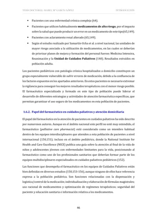 TESIS DOCTORAL: ISABEL Mª GARCÍA LÓPEZ INTRODUCCIÓN
46
 Pacientes con una enfermedad crónica compleja (64).
 Pacientes que utilicen habitualmente medicamentos de alto riesgo, por el impacto
sobre la salud que puede producir un error en un medicamento de este tipo(65,149).
 Pacientes con aclaramiento renal alterado (65,149).
 Según el estudio realizado por Samartín-Ucha et al. a nivel nacional, las unidades de
mayor riesgo asociado a la utilización de medicamentos, en las cuales se deberían
de priorizar planes de mejora y formación del personal fueron: Medicina Intensiva,
Reanimación y la Unidad de Cuidados Paliativos (140). Resultados extraídos en
población adulta.
Los pacientes pediátricos con patología crónica hospitalizados a domicilio constituyen un
grupo especialmente vulnerable de sufrir errores de medicación, debido a la confluencia de
los factores expuestos en los apartados anteriores. En estos pacientes es necesario extremar
la vigilancia para conseguir los mejores resultados terapéuticos con el menor riesgo posible.
El farmacéutico especializado y formado en este tipo de población puede liderar el
desarrollo de diferentes estrategias y actividades de atención farmacéutica específicas, que
permitan garantizar el uso seguro de los medicamentos en esta población de pacientes.
1.6.2. Papel del farmacéutico en cuidados paliativos y atención domiciliaria
El papel del farmacéutico en la atención de pacientes en cuidados paliativos ha sido descrito
por numerosos autores. Aunque en el ámbito nacional este perfil no esté muy extendido, el
farmacéutico (palliative care pharmacist) está considerado como un miembro habitual
dentro de los equipos interdisciplinares que atienden a esta población de pacientes a nivel
internacional (150,151); incluso en el ámbito pediátrico, donde la National Institute for
Health and Care Excellence (NICE) publica una guía sobre la atención al final de la vida de
niños y adolescentes jóvenes con enfermedades limitantes para la vida, posicionando al
farmacéutico como uno de los profesionales sanitarios que deberían formar parte de los
equipos multidisciplinares especializados en cuidados paliativos pediátricos (152).
Las funciones que desempeña el farmacéutico en los equipos de Cuidados Paliativos están
bien definidas en diversos estudios (150,153-156), aunque ninguno de ellos hace referencia
expresa a la población pediátrica. Son funciones relacionadas con la dispensación y
logística/control de la medicación; individualización y elaboración de fórmulas magistrales;
uso racional de medicamentos y optimización de regímenes terapéuticos; seguridad del
paciente y educación sanitaria e información relativa a los medicamentos.
 