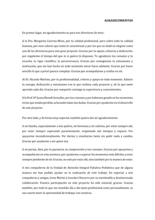 AGRADECIMIENTOS
En primer lugar, mi agradecimiento es para mis directores de tesis:
A la Dra. Margarita Cuervas-Mons, por tu calidad profesional, pero sobre todo tu calidad
humana, por esos valores que tanto te caracterizan y por los que no dudé en elegirte como
una de las directoras para este gran proyecto. Gracias por tu apoyo, esfuerzo y dedicación;
por regalarme el tiempo del que ni si quiera tú dispones. Te agradezco tus consejos y tu
escucha, tu rigor científico, tu perseverancia. Gracias por contagiarme tu entusiasmo y
motivación, que me han hecho en todo momento mirar hacia adelante. Gracias por hacer
sencillo lo que a priori parece complejo. Gracias por acompañarme y confiar en mí.
Al Dr. Ricardo Martino, por tu profesionalidad, criterio y apoyo en todo momento. Admiro
tu energía, dedicación y entusiasmo con la que realizas cada proyecto y, de lo que tanto
aprendo cada día. Gracias por compartir conmigo tu experiencia y conocimientos.
A la Prof. Dª Juana Benedi González, por tus consejos y por haberme guiado en los momentos
en los que estaba perdida, aclarando todas mis dudas. Gracias por ayudarme en el desarrollo
de este proyecto.
Por otro lado, y de forma muy especial, también quiero dar mi agradecimiento:
A mi familia, especialmente a mis padres, mi hermana y mi sobrina, por estar siempre ahí,
por estar siempre esperando pacientemente, respetando mis tiempos y espacio. Por
apoyarme incondicionalmente. Por darme y enseñarme tanto sin pedir nada a cambio.
Gracias por ayudarme a ser quien soy.
A mi pareja, Alex, por tu paciencia, tu comprensión y tus consejos. Gracias por apoyarme y
acompañarme en esta aventura, por ayudarme a superar los momentos más difíciles y estar
siempre pendiente de mí. Gracias, no solo por estar ahí, sino también por tu manera de estar.
A mis compañeros de la Unidad de Atención Integral Paliativa Pediátrica que de alguna
manera me han podido ayudar en la realización de este trabajo. En especial, a mis
compañeras y amigas, Irene Martin y Lourdes Chocarro por su inestimable y desinteresada
colaboración. Vuestra participación en este proyecto ha sido esencial, gracias. Gracias
también, por todo lo que me enseñáis día a día tanto profesional como personalmente, es
una suerte tener la oportunidad de trabajar con vosotras.
 