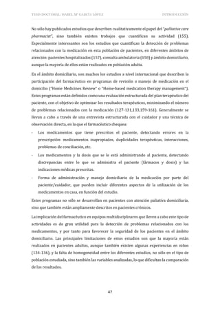 TESIS DOCTORAL: ISABEL Mª GARCÍA LÓPEZ INTRODUCCIÓN
47
No sólo hay publicados estudios que describen cualitativamente el papel del “palliative care
pharmacist”, sino también existen trabajos que cuantifican su actividad (155).
Especialmente interesantes son los estudios que cuantifican la detección de problemas
relacionados con la medicación en esta población de pacientes, en diferentes ámbitos de
atención: pacientes hospitalizados (157), consulta ambulatoria (158) y ámbito domiciliario,
aunque la mayoría de ellos están realizados en población adulta.
En el ámbito domiciliario, son muchos los estudios a nivel internacional que describen la
participación del farmacéutico en programas de revisión o manejo de medicación en el
domicilio (“Home Medicines Review” o “Home-based medication therapy management”).
Estos programas están definidos como una evaluación estructurada del plan terapéutico del
paciente, con el objetivo de optimizar los resultados terapéuticos, minimizando el número
de problemas relacionados con la medicación (127-131,133,159-161). Generalmente se
llevan a cabo a través de una entrevista estructurada con el cuidador y una técnica de
observación directa, en la que el farmacéutico chequea:
- Los medicamentos que tiene prescritos el paciente, detectando errores en la
prescripción: medicamentos inapropiados, duplicidades terapéuticas, interacciones,
problemas de conciliación, etc.
- Los medicamentos y la dosis que se le está administrando al paciente, detectando
discrepancias entre lo que se administra el paciente (fármacos y dosis) y las
indicaciones médicas prescritas.
- Forma de administración y manejo domiciliario de la medicación por parte del
paciente/cuidador, que pueden incluir diferentes aspectos de la utilización de los
medicamentos en casa, en función del estudio.
Estos programas no sólo se desarrollan en pacientes con atención paliativa domiciliaria,
sino que también están ampliamente descritos en pacientes crónicos.
La implicación del farmacéutico en equipos multidisciplinares que lleven a cabo este tipo de
actividades es de gran utilidad para la detección de problemas relacionados con los
medicamentos, y por tanto para favorecer la seguridad de los pacientes en el ámbito
domiciliario. Las principales limitaciones de estos estudios son que la mayoría están
realizados en pacientes adultos, aunque también existen algunas experiencias en niños
(134-136), y la falta de homogeneidad entre los diferentes estudios, no sólo en el tipo de
población estudiada, sino también las variables analizadas, lo que dificultan la comparación
de los resultados.
 