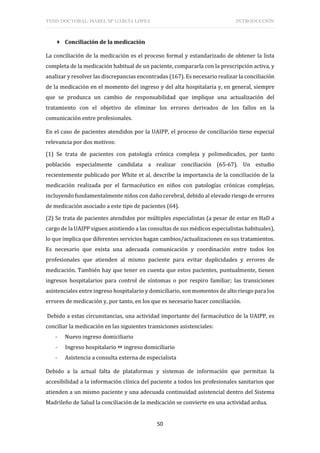 TESIS DOCTORAL: ISABEL Mª GARCÍA LÓPEZ INTRODUCCIÓN
50
 Conciliación de la medicación
La conciliación de la medicación es el proceso formal y estandarizado de obtener la lista
completa de la medicación habitual de un paciente, compararla con la prescripción activa, y
analizar y resolver las discrepancias encontradas (167). Es necesario realizar la conciliación
de la medicación en el momento del ingreso y del alta hospitalaria y, en general, siempre
que se produzca un cambio de responsabilidad que implique una actualización del
tratamiento con el objetivo de eliminar los errores derivados de los fallos en la
comunicación entre profesionales.
En el caso de pacientes atendidos por la UAIPP, el proceso de conciliación tiene especial
relevancia por dos motivos:
(1) Se trata de pacientes con patología crónica compleja y polimedicados, por tanto
población especialmente candidata a realizar conciliación (65-67). Un estudio
recientemente publicado por White et al. describe la importancia de la conciliación de la
medicación realizada por el farmacéutico en niños con patologías crónicas complejas,
incluyendo fundamentalmente niños con daño cerebral, debido al elevado riesgo de errores
de medicación asociado a este tipo de pacientes (64).
(2) Se trata de pacientes atendidos por múltiples especialistas (a pesar de estar en HaD a
cargo de la UAIPP siguen asistiendo a las consultas de sus médicos especialistas habituales),
lo que implica que diferentes servicios hagan cambios/actualizaciones en sus tratamientos.
Es necesario que exista una adecuada comunicación y coordinación entre todos los
profesionales que atienden al mismo paciente para evitar duplicidades y errores de
medicación. También hay que tener en cuenta que estos pacientes, puntualmente, tienen
ingresos hospitalarios para control de síntomas o por respiro familiar; las transiciones
asistenciales entre ingreso hospitalario y domiciliario, son momentos de alto riesgo para los
errores de medicación y, por tanto, en los que es necesario hacer conciliación.
Debido a estas circunstancias, una actividad importante del farmacéutico de la UAIPP, es
conciliar la medicación en las siguientes transiciones asistenciales:
- Nuevo ingreso domiciliario
- Ingreso hospitalario  ingreso domiciliario
- Asistencia a consulta externa de especialista
Debido a la actual falta de plataformas y sistemas de información que permitan la
accesibilidad a la información clínica del paciente a todos los profesionales sanitarios que
atienden a un mismo paciente y una adecuada continuidad asistencial dentro del Sistema
Madrileño de Salud la conciliación de la medicación se convierte en una actividad ardua.
 