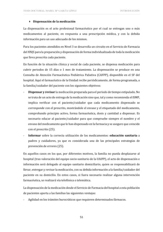 TESIS DOCTORAL: ISABEL Mª GARCÍA LÓPEZ INTRODUCCIÓN
51
 Dispensación de la medicación
La dispensación es el acto profesional farmacéutico por el cual se entregan uno o más
medicamentos al paciente, en respuesta a una prescripción médica, y con la debida
información para un uso adecuado de los mismos.
Para los pacientes atendidos en Nivel 3 se desarrolla un circuito en el Servicio de Farmacia
del HNJS para la preparación y dispensación de forma individualizada de toda la medicación
que lleva prescrita cada paciente.
En función de la situación clínica y social de cada paciente, se dispensa medicación para
cubrir periodos de 15 días o 1 mes de tratamiento. La dispensación se produce en una
Consulta de Atención Farmacéutica Pediátrica Paliativa (CAFPP), disponible en el SF del
hospital. Aquí el farmacéutico de la Unidad recibe periódicamente, de forma programada, a
la familia/cuidador del paciente con los siguientes objetivos:
- Dispensar y revisar la medicación preparada para el periodo de tiempo estipulado. No
se trata de un acto de entrega de la medicación sino que, tal y como recomienda el ISMP,
implica verificar con el paciente/cuidador que cada medicamento dispensado se
corresponde con el prescrito, mostrándole el envase y el etiquetado del medicamento,
comprobando principio activo, forma farmacéutica, dosis y cantidad a dispensar. Es
necesario educar al paciente/cuidador para que compruebe siempre el nombre y el
envase del medicamento que le han dispensado en la farmacia y se asegure que coincide
con el prescrito (25).
- Informar sobre la correcta utilización de los medicamentos: educación sanitaria a
padres y cuidadores, ya que es considerada una de las principales estrategias de
prevención de errores (25).
En aquellos casos en los que, por diferentes motivos, la familia no pueda desplazarse al
hospital (tras valoración del equipo socio-sanitario de la UAIPP), el acto de dispensación e
información será delegado al equipo sanitario domiciliario, quien se responsabilizará de
llevar, entregar y revisar la medicación, con su debida información a la familia/cuidador del
paciente en su domicilio. En estos casos, si fuera necesario realizar alguna intervención
farmacéutica, se realizará vía telefónica o telemática.
La dispensación de la medicación desde el Servicio de Farmacia del hospital a esta población
de pacientes aporta a las familias las siguientes ventajas:
- Agilidad en los trámites burocráticos que requieren determinados fármacos.
 