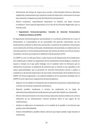 TESIS DOCTORAL: ISABEL Mª GARCÍA LÓPEZ INTRODUCCIÓN
52
- Disminución del tiempo de espera para acceder a determinados fármacos (fórmulas
magistrales, medicamentos que requieren visado de inspección o situaciones en las que
hay suministro irregular por parte del laboratorio farmacéutico).
- Ahorro económico, especialmente importante en familias con bajos recursos
económicos. Tiene especial importancia en el caso de las Fórmulas Magistrales, por su
elevado coste.
 Seguimiento Farmacoterapéutico: Consulta de Atención Farmacéutica
Pediátrica Paliativa (CAFPP)
El seguimiento farmacoterapéutico personalizado es la práctica profesional en la que el
farmacéutico se responsabiliza de las necesidades del paciente relacionadas con los
medicamentos mediante la detección, prevención y resolución de problemas relacionados
con la medicación, de forma continuada, sistematizada y documentada, en colaboración con
el propio paciente y con los demás profesionales del sistema de salud, con el fin de alcanzar
resultados concretos que mejoren la calidad de vida del paciente (147).
La CAFPP se creó, no sólo para llevar a cabo el proceso de dispensación de la medicación,
sino también para realizar un seguimiento de los tratamientos farmacológicos, creando un
espacio y tiempo en el que poder dialogar con el cuidador sobre los fármacos que se
administran al paciente. La población de pacientes que se atiende es tan específica y con
tantas particularidades, que la provisión de atención farmacéutica directa a padres o
cuidadores es de elevada importancia. De este modo, el farmacéutico de la Unidad cita en la
CAFPP, de forma programada, a los padres/cuidadores de los pacientes atendidos por la
UAIPP en nivel 3 para hacer seguimiento farmacoterapéutico:
- Repasar con el cuidador el tratamiento que le administra al paciente, comprobando que
coincide con la hoja de tratamiento domiciliaria.
- Detectar posibles incidencias y errores de medicación en la etapa de
administración/utilización de medicamentos por parte del cuidador en el domicilio
- Ofrecer información (tanto oral como escrita) y educación sanitaria relativa a la correcta
utilización de los medicamentos. Inculcar prácticas sobre el uso seguro de los
medicamentos.
- Analizar la adherencia al tratamiento, en la medida de lo posible, y los factores que
puedan estar dificultándola.
- Valorar tolerabilidad y posibles efectos adversos que hayan podido surgir durante el
tratamiento.
 