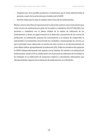 TESIS DOCTORAL: ISABEL Mª GARCÍA LÓPEZ INTRODUCCIÓN
53
- Preguntar por otros posibles productos o tratamientos que le están administrando al
paciente, a parte de los prescritos por el médico de la UAIPP.
- Resolver dudas que le surja al cuidador sobre el uso de los medicamentos.
Muchos autores describen la importancia de la educación sanitaria como instrumento para
evitar errores de medicación por parte de los padres y cuidadores (25,137,168,169). Los
pacientes o cuidadores son el último eslabón de la cadena de utilización de los
medicamentos y tienen un papel esencial en la detección y prevención de los errores de
medicación. La información aumenta los conocimientos y su manera de comprender la
enfermedad y el tratamiento, favoreciendo los resultados y disminuyendo los errores, ya
que la principal causa subyacente en muchos de estos errores es un desconocimiento de
cómo deben utilizar apropiadamente la medicación (25). Todos los miembros del equipo de
la UAIPP trabajan diariamente este aspecto con las familias. En relación a la utilización de
medicamentos, desde el SF en colaboración con el personal de enfermería de la Unidad se
ha trabajado en la elaboración de numerosos trípticos y documentos informativos que
abordan distintos aspectos de la utilización de medicamentos en el domicilio.
 