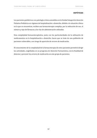 TESIS DOCTORAL: ISABEL Mª GARCÍA LÓPEZ HIPÓTESIS
57
HIPÓTESIS
Los pacientes pediátricos con patología crónica atendidos en la Unidad Integral de Atención
Paliativa Pediátrica en régimen de hospitalización a domicilio, debido a la situación clínica
en la que se encuentran, reciben una farmacoterapia compleja, por la indicación de uso, el
número y tipo de fármacos y las vías de administración utilizadas.
Esta complejidad farmacoterapéutica, junto con las particularidades de la utilización de
medicamentos en la hospitalización a domicilio, hacen que se trate de una población de
pacientes vulnerables, con riesgo de aparición de errores de medicación.
El conocimiento de la complejidad de la farmacoterapia de estos pacientes permitirá dirigir
las actividades, englobadas en un programa de Atención Farmacéutica, con la finalidad de
detectar y prevenir los errores de medicación en este grupo de pacientes.
 
