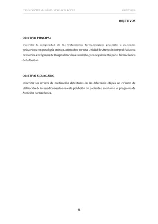 TESIS DOCTORAL: ISABEL Mª GARCÍA LÓPEZ OBJETIVOS
61
OBJETIVOS
OBJETIVO PRINCIPAL
Describir la complejidad de los tratamientos farmacológicos prescritos a pacientes
pediátricos con patología crónica, atendidos por una Unidad de Atención Integral Paliativa
Pediátrica en régimen de Hospitalización a Domicilio, y en seguimiento por el farmacéutico
de la Unidad.
OBJETIVO SECUNDARIO
Describir los errores de medicación detectados en las diferentes etapas del circuito de
utilización de los medicamentos en esta población de pacientes, mediante un programa de
Atención Farmacéutica.
 