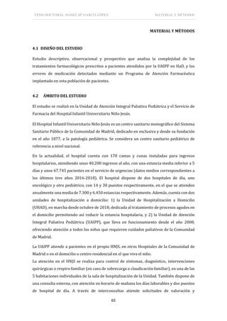 TESIS DOCTORAL: ISABEL Mª GARCÍA LÓPEZ MATERIAL Y MÉTODOS
65
MATERIAL Y MÉTODOS
4.1 DISEÑO DEL ESTUDIO
Estudio descriptivo, observacional y prospectivo que analiza la complejidad de los
tratamientos farmacológicos prescritos a pacientes atendidos por la UAIPP en HaD, y los
errores de medicación detectados mediante un Programa de Atención Farmacéutica
implantado en esta población de pacientes.
4.2 ÁMBITO DEL ESTUDIO
El estudio se realizó en la Unidad de Atención Integral Paliativa Pediátrica y el Servicio de
Farmacia del Hospital Infantil Universitario Niño Jesús.
El Hospital Infantil Universitario Niño Jesús es un centro sanitario monográfico del Sistema
Sanitario Público de la Comunidad de Madrid, dedicado en exclusiva y desde su fundación
en el año 1877, a la patología pediátrica. Se considera un centro sanitario pediátrico de
referencia a nivel nacional.
En la actualidad, el hospital cuenta con 170 camas y cunas instaladas para ingresos
hospitalarios, atendiendo unos 40.200 ingresos al año, con una estancia media inferior a 5
días y unos 67.745 pacientes en el servicio de urgencias (datos medios correspondientes a
los últimos tres años 2016-2018). El hospital dispone de dos hospitales de día, uno
oncológico y otro pediátrico, con 14 y 30 puestos respectivamente, en el que se atienden
anualmente una media de 7.300 y 6.450 estancias respectivamente. Además, cuenta con dos
unidades de hospitalización a domicilio: 1) la Unidad de Hospitalización a Domicilio
(UHAD), en marcha desde octubre de 2018, dedicada al tratamiento de procesos agudos en
el domicilio permitiendo así reducir la estancia hospitalaria, y 2) la Unidad de Atención
Integral Paliativa Pediátrica (UAIPP), que lleva en funcionamiento desde el año 2008,
ofreciendo atención a todos los niños que requieren cuidados paliativos de la Comunidad
de Madrid.
La UAIPP atiende a pacientes en el propio HNJS, en otros Hospitales de la Comunidad de
Madrid o en el domicilio o centro residencial en el que viva el niño.
La atención en el HNJS se realiza para control de síntomas, diagnóstico, intervenciones
quirúrgicas o respiro familiar (en caso de sobrecarga o claudicación familiar), en una de las
5 habitaciones individuales de la sala de hospitalización de la Unidad. También dispone de
una consulta externa, con atención en horario de mañana los días laborables y dos puestos
de hospital de día. A través de interconsultas atiende solicitudes de valoración y
 