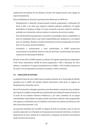 TESIS DOCTORAL: ISABEL Mª GARCÍA LÓPEZ MATERIAL Y MÉTODOS
66
colaboración procedentes de los distintos servicios del hospital (actúa como equipo de
soporte hospitalario).
Otras modalidades de atención al paciente desarrolladas por la UAIPP son:
- Hospitalización a domicilio: proporcionando atención programada y continuada (24
horas al día) a los niños que requieren cuidados paliativos pediátricos. El equipo
domiciliario se desplaza al lugar en el que el paciente esté para realizar la atención,
pudiendo ser su domicilio, centros escolares o residencias de servicios sociales.
- Atención domiciliaria programada: en pacientes con patología crónica y complejidad, en
fases de estabilidad clínica y que tienen imposibilidad para desplazarse a un hospital
para ser atendidos. Realizan consultas domiciliarias de forma programada en horario
de 8 a 15 h y ofrece atención telefónica.
- Consultoría y asesoramiento a otros profesionales: la UAIPP proporciona
asesoramiento en problemas clínicos y toma de decisiones a profesionales del sistema
sanitario de la Comunidad de Madrid.
Durante el año 2019 la UAIPP atendió un total de 163 ingresos domiciliarios realizándose
9.196 visitas domiciliarias (8.508 de forma programada y 688 a demanda). En otros
ámbitos, se atendieron 73 ingresos hospitalarios en el HNJS y 1.194 consultas externas, de
las cuales 110 correspondieron a primeras consultas y 1.084 a revisiones.
4.3 POBLACIÓN DE ESTUDIO
La población diana de este trabajo fueron aquellos pacientes de la Comunidad de Madrid,
atendidos por la UAIPP del Hospital Infantil Universitario Niño Jesús en régimen de
Hospitalización a Domicilio, nivel 3.
El nivel 3 de atención va dirigido a pacientes con enfermedades o situaciones muy complejas
que requieren cuidados continuados por profesionales que trabajan de manera exclusiva en
el sector de los Cuidados Paliativos Pediátricos y, por tanto, miembros de un equipo
interdisciplinar especializado. El equipo atiende al paciente mediante visitas programadas
o de urgencia a su domicilio y por vía telefónica, ofreciendo una cobertura de 24 horas y 365
días al año (véase apartado 1.1.5).
Los pacientes atendidos por la UAIPP en régimen de HaD son incluidos, como el resto de
pacientes ingresados en el hospital, en el programa de prescripción electrónica, circuito de
dispensación de dosis unitaria de la medicación y programas de Atención Farmacéutica
desde el Servicio de Farmacia.
 