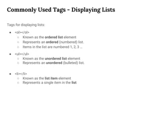 Commonly Used Tags - Displaying Lists
Tags for displaying lists:
● <ol></ol>
○ Known as the ordered list element
○ Represents an ordered (numbered) list.
○ Items in the list are numbered 1, 2, 3 …
● <ul></ul>
○ Known as the unordered list element
○ Represents an unordered (bulleted) list.
● <li></li>
○ Known as the list item element
○ Represents a single item in the list
 