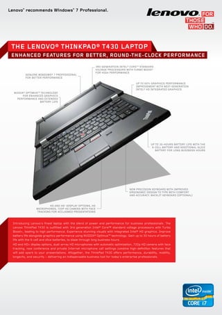 Lenovo®
recommends Windows®
7 Professional.
3rd Generation Intel® CoreTM
standard
voltage processors with Turbo Boost+
for high performance
GENUINE WINDOWS® 7 PROFESSIONAL
FOR BETTER PERFORMANCE
NVIDIA® OptimusTM
technology
for enhanced graphics
performance and extended
battery life
Up to 30-hours battery life with the
9-cell battery and additional slice
battery for long business hours
HD and HD+
display options, HD
microphones, 720p HD camera with face
tracking for acclaimed presentations
Up to 60% graphics performance
improvement with next-generation
Intel® HD integrated graphics
New precision keyboard with improved
ergonomic design to type with comfort
and accuracy. Backlit Keyboard (optional)
Introducing Lenovo’s finest laptop with the blend of power and performance for business professionals. The
Lenovo ThinkPad T430 is outfitted with 3rd generation Intel® Core™ standard voltage processors with Turbo
Boost+, leading to high performance. Experience stunning visuals with integrated Intel® HD graphics. Improve
battery life alongside graphics performance using NVIDIA® OptimusTM
technology. Gain up to 30 hours of battery
life with the 9-cell and slice batteries, to blaze through long business hours.
HD and HD+ display options, dual-array HD microphones with automatic optimization, 720p HD camera with face
tracking, new conference and private Internet microphone call settings combine high-definition features that
will add spark to your presentations. Altogether, the ThinkPad T430 offers performance, durability, mobility,
longevity, and security − delivering an indispensable business tool for today’s enterprise professionals.
The Lenovo® ThinkPad® T430 Laptop
enhanced features for better, round-the-clock performance
 