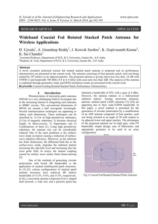 D. Ujwala et al Int. Journal of Engineering Research and Applications www.ijera.com
ISSN : 2248-9622, Vol. 4, Issue 3( Version 1), March 2014, pp.102-105
www.ijera.com 102 | P a g e
Wideband Coaxial Fed Rotated Stacked Patch Antenna for
Wireless Applications
D. Ujwala1
, A. Gnandeep Reddy2
, J. Kowsik Sasthre2
, K. Gopivasanth Kumar2
,
K. Sai Chandra2
1
Assistant Professor, Department of ECE, K L University, Guntur Dt., A.P, India
2
Students, B. Tech, Department of ECE, K L University, Guntur Dt., A.P, India
Abstract
A novel circularly polarized coaxial fed rotated stacked patch antenna is proposed and its performance
characteristics are presented in the current work. The antenna consisting of four parasitic patch, each one being
rotated by 300
relative to its adjacent patches. The proposed antenna is giving return loss less than -10 dB with
VSWR<2 and bandwidth 700 MHz (5.8 to 6.5 GHz) with axial ratio less than 3dB. The analysis of the antenna
is explained through parametric study and HFSS simulation results are presented in the current work.
Keywords: Coaxial Feeding Rotated Stacked Patch, Performance Characteristics.
I. Introduction
Miniaturization of microstrip patch antennas
(MPAS) is a very challenging field to investigate due
to the increasing interest in integrating such antennas
in MMIC circuits. The conventional dimensions of
MPAS are around a half waveguide wavelength.
Several miniaturization techniques are appearing to
reduce such dimensions. These techniques can be
classified in: 1) Use of high permittivity substrates;
2) Use of magnetic substrates; 3) Increase electrical
length; 4) Short-circuits; 5) Superstrates and 6)
Combinations of them [1]. Using high permittivity
substrates, the antenna size can be considerably
reduced. One of the main problems is the surface-
wave mode excitation causing a reduction of surface-
wave radiation efficiency. Moreover, as the substrate
has finite dimensions, the diffracted field due to the
surface-wave mode, degrades the radiation pattern
increasing the side-lobe level and increasing also the
cross polar field. In arrays, the mutual coupling
caused by surface wave modes limits beam-steering
[2].
One of the methods of generating circular
polarization with broad AR bandwidths is the
application of stacked multilayered patch structures.
In [3]–[5], various configurations of stacked patch
antenna structures have achieved dB relative
bandwidths of 13.5%, 9.6%, and 13.5%, respectively.
In [6], a microstrip antenna composed of an L-shaped
feed network, a wide slot, and a parasitic patch has
obtained a bandwidth of 45% with a gain of 4 dBic.
However, the antenna radiates in a bidirectional
radiation pattern. Among microstrip antennas,
aperture stacked patch (ASP) antennas [7]–[10] are
appealing due to their wide-VSWR bandwidth. In
this paper, a novel method is presented for the
generation of circular polarization by a modification
of an ASP antenna composed of four patches, each
one being oriented at an angle of 30 with respect to
its adjacent lower and upper patches. The advantages
of the proposed antenna are its high gain, wide CP
bandwidth, simple design, ease of fabrication, and
appropriate geometry to be used in an array
configuration.
Fig 1 Coaxial Fed Rotated Stacked Patch Antenna
RESEARCH ARTICLE OPEN ACCESS
 