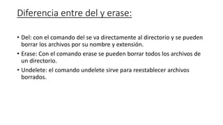 Diferencia entre del y erase:
• Del: con el comando del se va directamente al directorio y se pueden
borrar los archivos por su nombre y extensión.
• Erase: Con el comando erase se pueden borrar todos los archivos de
un directorio.
• Undelete: el comando undelete sirve para reestablecer archivos
borrados.
 