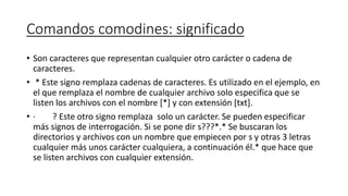 Comandos comodines: significado
• Son caracteres que representan cualquier otro carácter o cadena de
caracteres.
• * Este signo remplaza cadenas de caracteres. Es utilizado en el ejemplo, en
el que remplaza el nombre de cualquier archivo solo especifica que se
listen los archivos con el nombre [*] y con extensión [txt].
• · ? Este otro signo remplaza solo un carácter. Se pueden especificar
más signos de interrogación. Si se pone dir s???*.* Se buscaran los
directorios y archivos con un nombre que empiecen por s y otras 3 letras
cualquier más unos carácter cualquiera, a continuación él.* que hace que
se listen archivos con cualquier extensión.
 