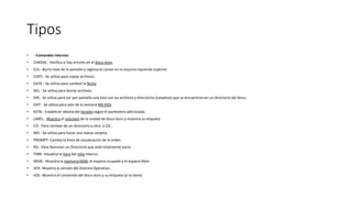 Tipos
• --Comandos internos
• CHKDSK.- Verifica si hay errores en el disco duro.
• CLS.- Borra todo de la pantalla y regresa el cursor en la esquina izquierda superior.
• COPY.- Se utiliza para copiar archivos.
• DATE.- Se utiliza para cambiar la fecha.
• DEL.- Se utiliza para borrar archivos.
• DIR.- Se utiliza para ver por pantalla una lista con los archivos y directorios (carpetas) que se encuentran en un directorio del disco.
• EXIT.- Se utiliza para salir de la ventana MS DOS.
• KEYB.- Establecer idioma del teclado según el parámetro adicionado.
• LABEL.- Muestra el volumen de la unidad de disco duro y muestra su etiqueta.
• CD.- Para cambiar de un directorio a otro. o CD..
• MD.- Se utiliza para hacer una nueva carpeta.
• PROMPT- Cambia la línea de visualización de la orden
• RD.- Para Remover un Directorio que esté totalmente vacío.
• TIME- Visualiza la hora del reloj interno.
• MEM.- Muestra la memoria RAM, el espacio ocupado y el espacio libre.
• VER- Muestra la versión del Sistema Operativo
• VOL- Muestra el contenido del disco duro y su etiqueta (si la tiene)
 