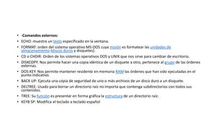 • -Comandos externos:
• ECHO: muestra un texto especificado en la ventana.
• FORMAT: orden del sistema operativo MS-DOS cuya misión es formatear las unidades de
almacenamiento (discos duros y disquetes).
• CD o CHDIR: Orden de los sistemas operativos DOS y UNIX que nos sirve para cambiar de escritorio.
• DISKCOPY: Nos permite hacer una copia idéntica de un disquete a otro, pertenece al grupo de las órdenes
externas.
• DOS KEY: Nos permite mantener residente en memoria RAM las órdenes que han sido ejecutadas en el
punto indicativo.
• BACK UP: Ejecuta una copia de seguridad de uno o más archivos de un disco duro a un disquete.
• DELTREE: Usado para borrar un directorio raíz no importa que contenga subdirectorios con todos sus
contenidos.
• TREE: Su función es presentar en forma gráfica la estructura de un directorio raíz.
• KEYB SP: Modifica el teclado a teclado español
 