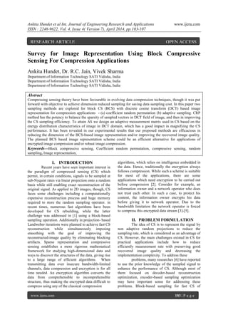 Ankita Hundet et al Int. Journal of Engineering Research and Applications www.ijera.com
ISSN : 2248-9622, Vol. 4, Issue 4( Version 7), April 2014, pp.103-107
www.ijera.com 103 | P a g e
Survey for Image Representation Using Block Compressive
Sensing For Compression Applications
Ankita Hundet, Dr. R.C. Jain, Vivek Sharma
Department of Information Technology SATI Vidisha, India
Department of Information Technology SATI Vidisha, India
Department of Information Technology SATI Vidisha, India
Abstract
Compressing sensing theory have been favourable in evolving data compression techniques, though it was put
forward with objective to achieve dimension reduced sampling for saving data sampling cost. In this paper two
sampling methods are explored for block CS (BCS) with discrete cosine transform (DCT) based image
representation for compression applications - (a) coefficient random permutation (b) adaptive sampling. CRP
method has the potency to balance the sparsity of sampled vectors in DCT field of image, and then in improving
the CS sampling efficiency. To attain AS we design an adaptive measurement matrix used in CS based on the
energy distribution characteristics of image in DCT domain, which has a good impact in magnifying the CS
performance. It has been revealed in our experimental results that our proposed methods are efficacious in
reducing the dimension of the BCS-based image representation and/or improving the recovered image quality.
The planned BCS based image representation scheme could be an efficient alternative for applications of
encrypted image compression and/or robust image compression.
Keywords—Block compressive sensing, Coefficient random permutation, compressive sensing, random
sampling, Image representation,
I. INTRODUCTION
Recent years have seen important interest in
the paradigm of compressed sensing (CS) which
permit, in certain conditions, signals to be sampled at
sub-Nyquist rates via linear projection onto a random
basis while still enabling exact reconstruction of the
original signal. As applied to 2D images, though, CS
faces some challenges including a computationally
expensive reconstruction process and huge memory
required to store the random sampling operator. in
recent times, numerous fast algorithms have been
developed for CS rebuilding, while the latter
challenge was addressed in [1] using a block-based
sampling operation. Additionally in projection- based
Landweber iterations were planned to achieve fast CS
reconstruction while simultaneously imposing
smoothing with the goal of improving the
reconstructed-image quality by eliminating blocking
artifacts. Sparse representation and compressive
sensing establishes a more rigorous mathematical
framework for studying high-dimensional data and
ways to discover the structures of the data, giving rise
to a large range of efficient algorithms. When
transmitting data over insecure bandwidth-limited
channels, data compression and encryption is for all
time needed. An encryption algorithm converts the
data from comprehensible to incomprehensible
structure, thus making the encrypted data difficult to
compress using any of the classical compression
algorithms, which relies on intelligence embedded in
the data. Hence, traditionally the encryption always
follows compression. While such a scheme is suitable
for most of the applications, there are some
applications which need encryption to be carried out
before compression [2]. Consider for example, an
information owner and a network operator who does
not trust each other. In such a case, to protect his
content, the information owner encrypts his data
before giving it to network operator. Due to the
bandwidth limitation the network operator is forced
to compress this encrypted data stream [3]-[5].
II. PROBLEM FORMULATION
The idea of CS is to represent the signal by
non adaptive random projections to reduce the
sampling rate, which is considered as an advantage of
CS. However, the main challenges existed in CS for
practical applications include how to reduce
efficiently measurement rate with preserving good
recovered image quality and decreasing the
implementation complexity. To address these
problems, many researches [6] have reported
to use the prior knowledge of the sampled signal to
enhance the performance of CS. Although most of
them focused on decoder-based reconstruction
optimization, encoder-based sampling optimization
may have important sense for addressing these
problems. Block-based sampling for fast CS of
RESEARCH ARTICLE OPEN ACCESS
 