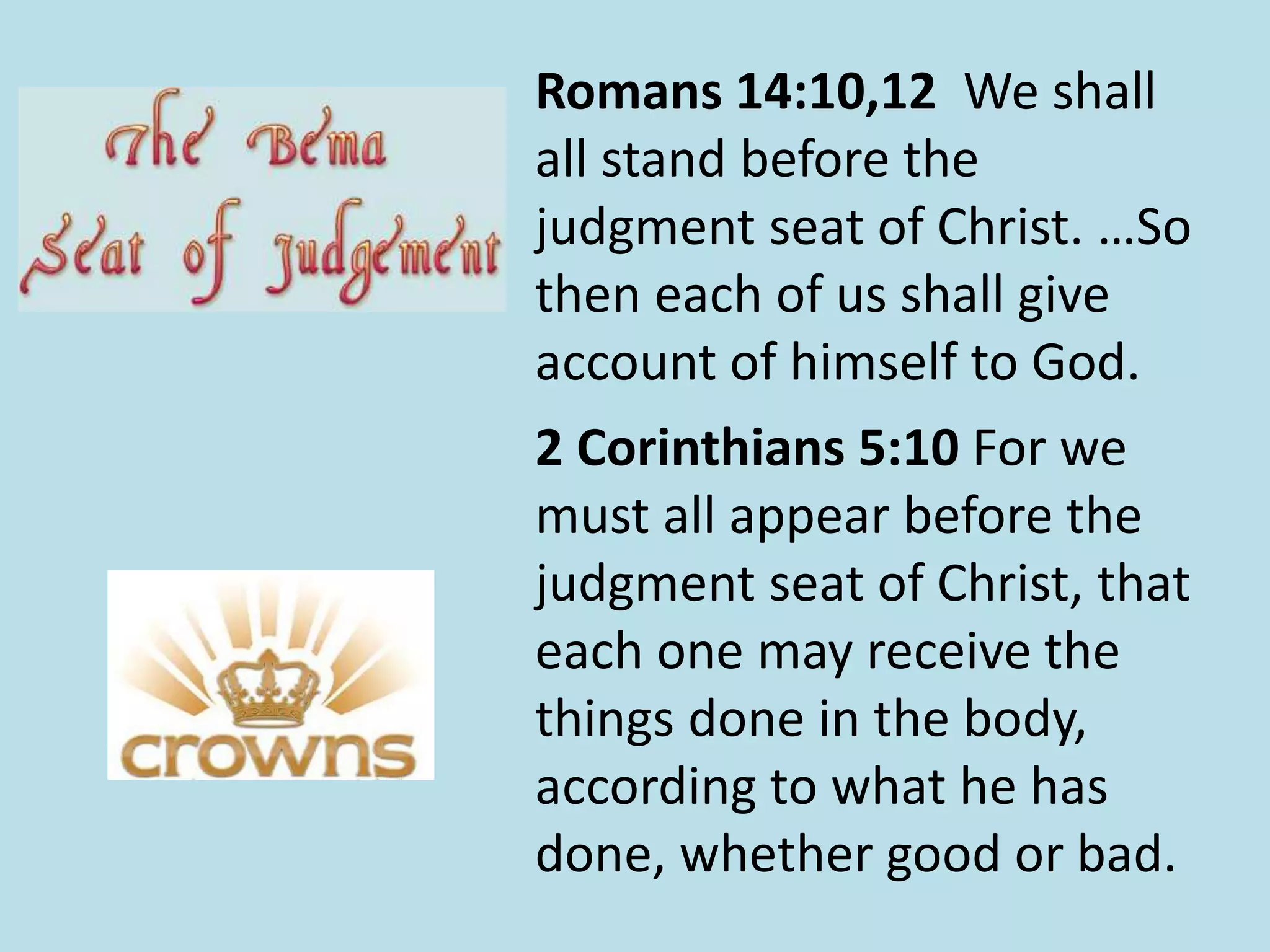 Romans 14:10,12 We shall 
all stand before the 
judgment seat of Christ. …So 
then each of us shall give 
account of himself to God. 
2 Corinthians 5:10 For we 
must all appear before the 
judgment seat of Christ, that 
each one may receive the 
things done in the body, 
according to what he has 
done, whether good or bad. 
 