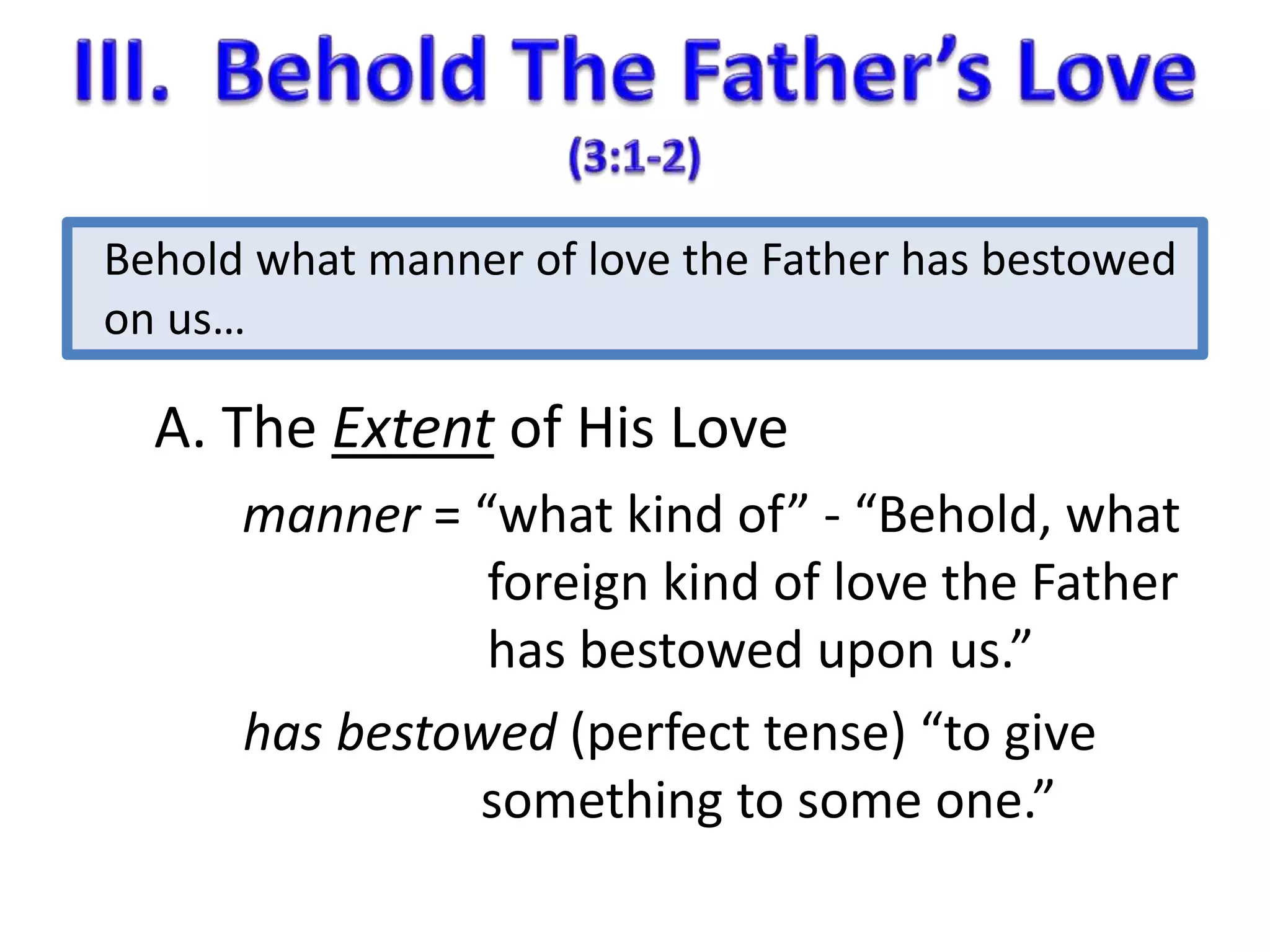 Behold what manner of love the Father has bestowed 
on us… 
A. The Extent of His Love 
manner = “what kind of” - “Behold, what 
foreign kind of love the Father 
has bestowed upon us.” 
has bestowed (perfect tense) “to give 
something to some one.” 
 