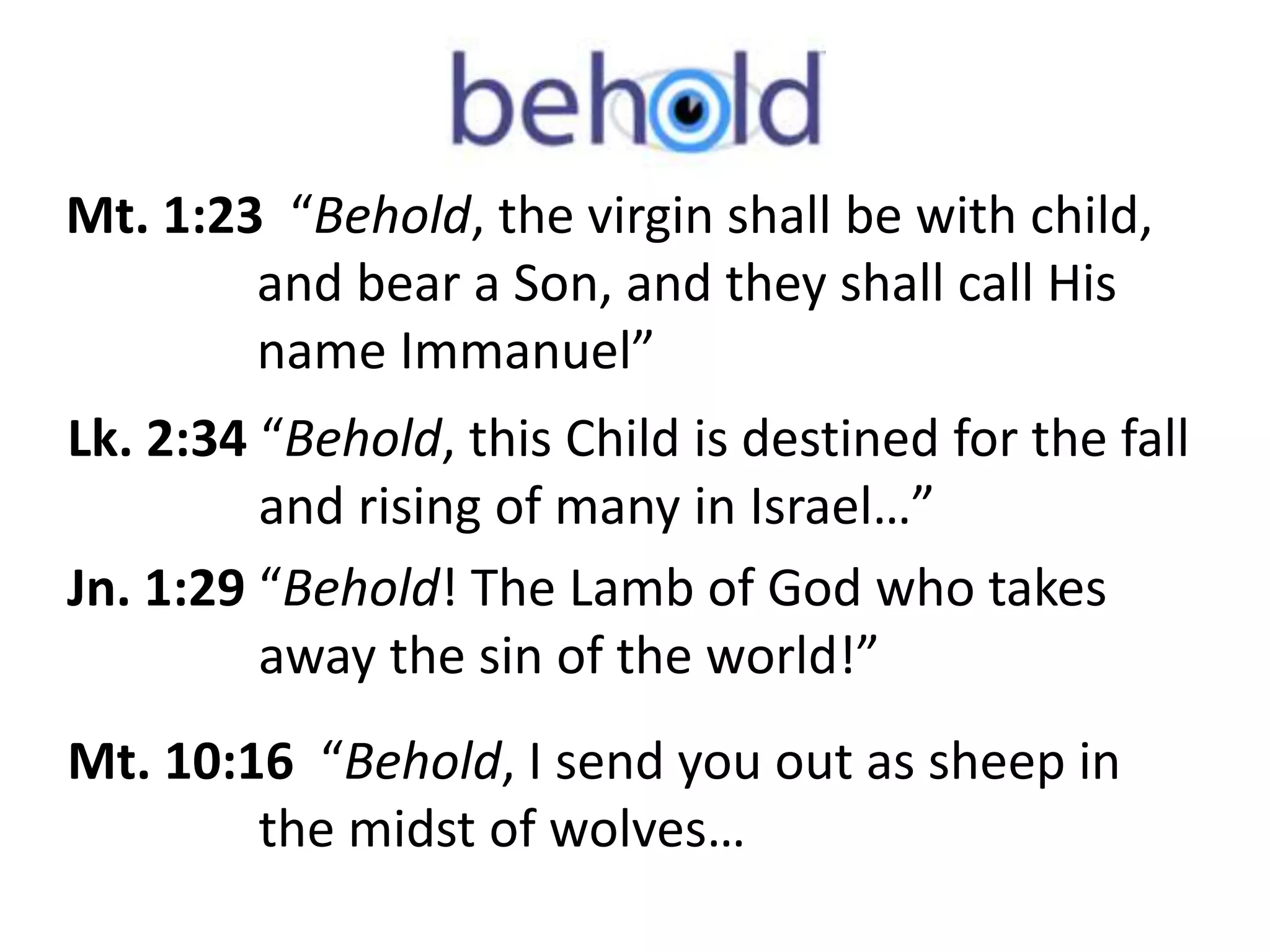 Mt. 1:23 “Behold, the virgin shall be with child, 
and bear a Son, and they shall call His 
name Immanuel” 
Lk. 2:34 “Behold, this Child is destined for the fall 
and rising of many in Israel…” 
Jn. 1:29 “Behold! The Lamb of God who takes 
away the sin of the world!” 
Mt. 10:16 “Behold, I send you out as sheep in 
the midst of wolves… 
 