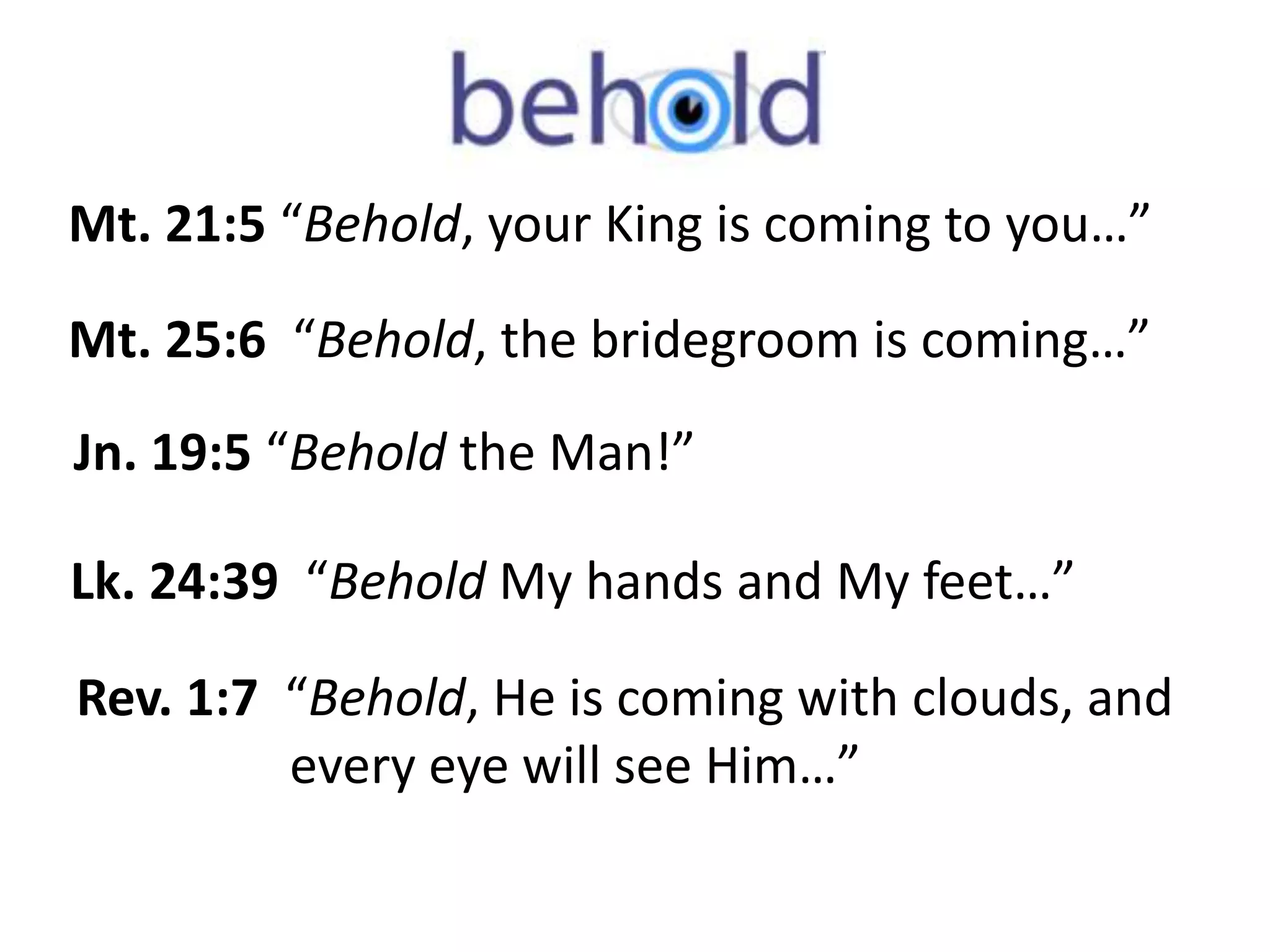 Mt. 21:5 “Behold, your King is coming to you…” 
Mt. 25:6 “Behold, the bridegroom is coming…” 
Jn. 19:5 “Behold the Man!” 
Lk. 24:39 “Behold My hands and My feet…” 
Rev. 1:7 “Behold, He is coming with clouds, and 
every eye will see Him…” 
 