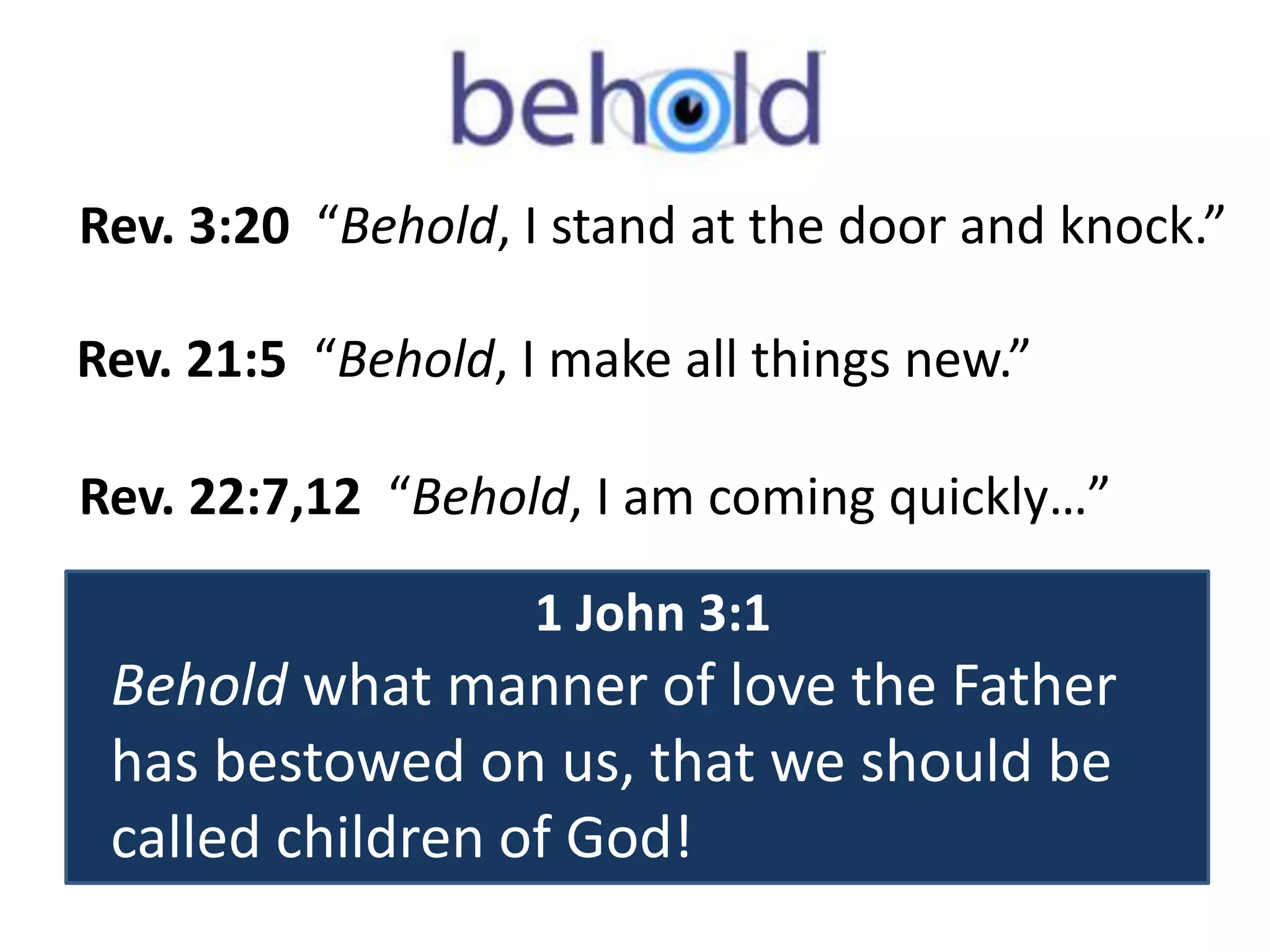 Rev. 3:20 “Behold, I stand at the door and knock.” 
Rev. 21:5 “Behold, I make all things new.” 
Rev. 22:7,12 “Behold, I am coming quickly…” 
1 John 3:1 
Behold what manner of love the Father 
has bestowed on us, that we should be 
called children of God! 
 