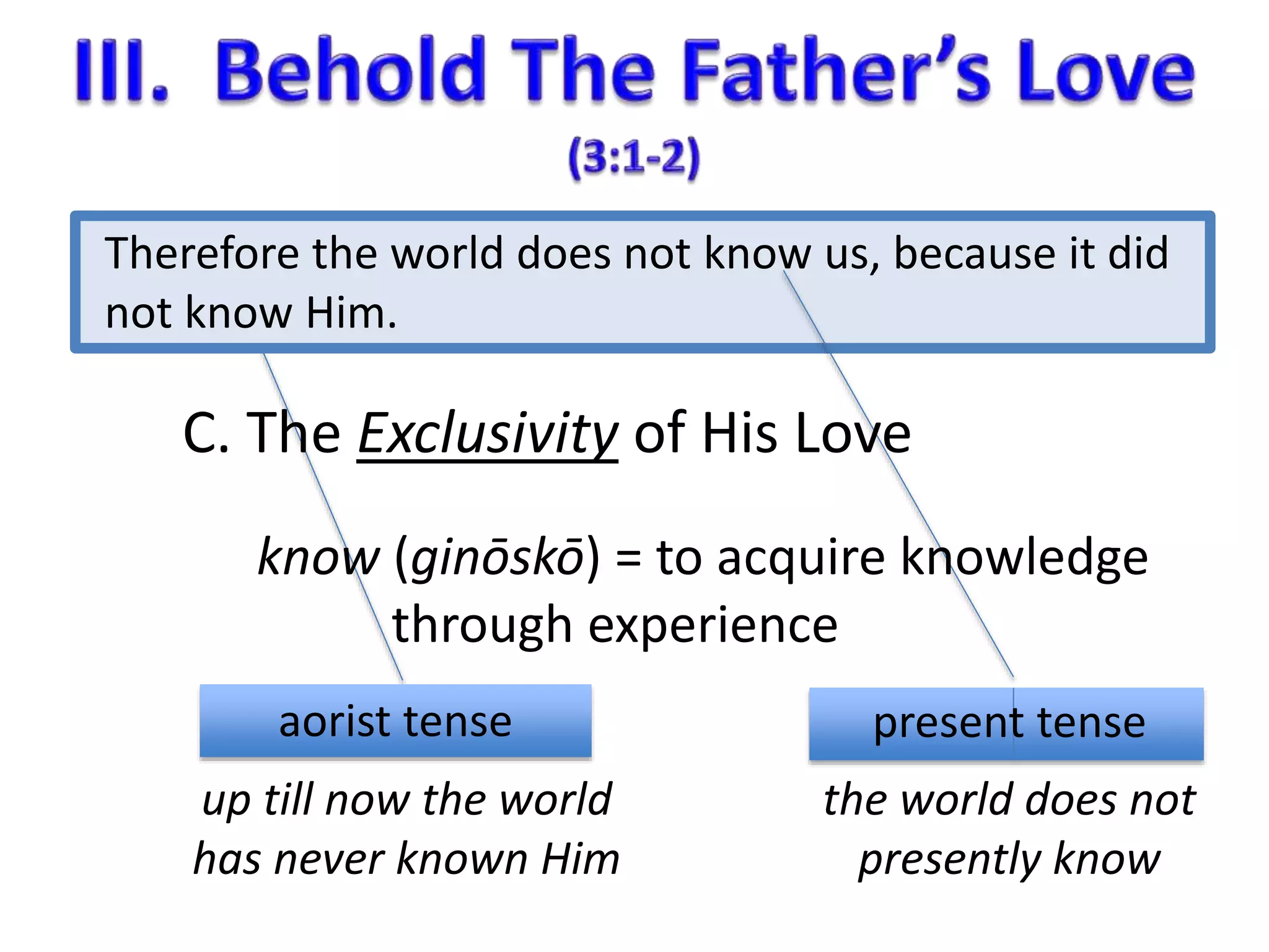 Therefore the world does not know us, because it did 
not know Him. 
C. The Exclusivity of His Love 
know (ginōskō) = to acquire knowledge 
through experience 
aorist tense present tense 
up till now the world 
has never known Him 
the world does not 
presently know 
 