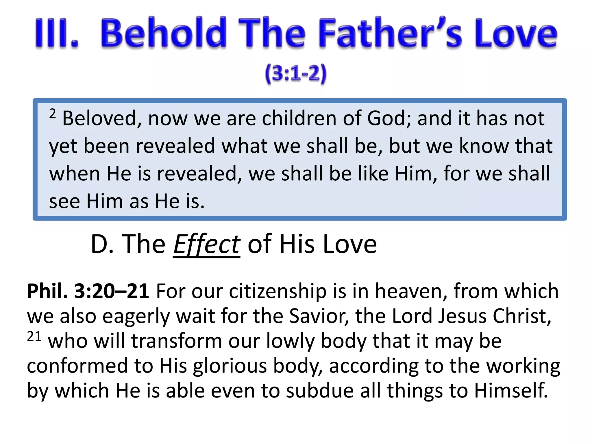 2 Beloved, now we are children of God; and it has not 
yet been revealed what we shall be, but we know that 
when He is revealed, we shall be like Him, for we shall 
see Him as He is. 
D. The Effect of His Love 
Phil. 3:20–21 For our citizenship is in heaven, from which 
we also eagerly wait for the Savior, the Lord Jesus Christ, 
21 who will transform our lowly body that it may be 
conformed to His glorious body, according to the working 
by which He is able even to subdue all things to Himself. 
 