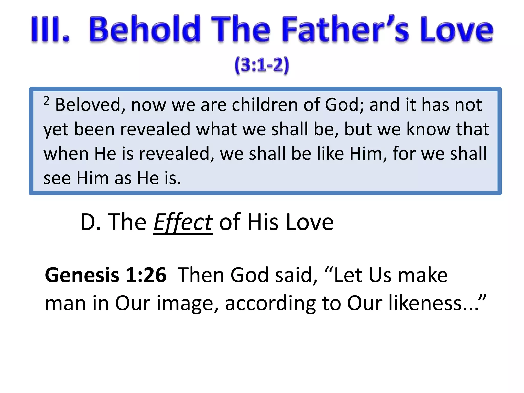 2 Beloved, now we are children of God; and it has not 
yet been revealed what we shall be, but we know that 
when He is revealed, we shall be like Him, for we shall 
see Him as He is. 
D. The Effect of His Love 
Genesis 1:26 Then God said, “Let Us make 
man in Our image, according to Our likeness...” 
 