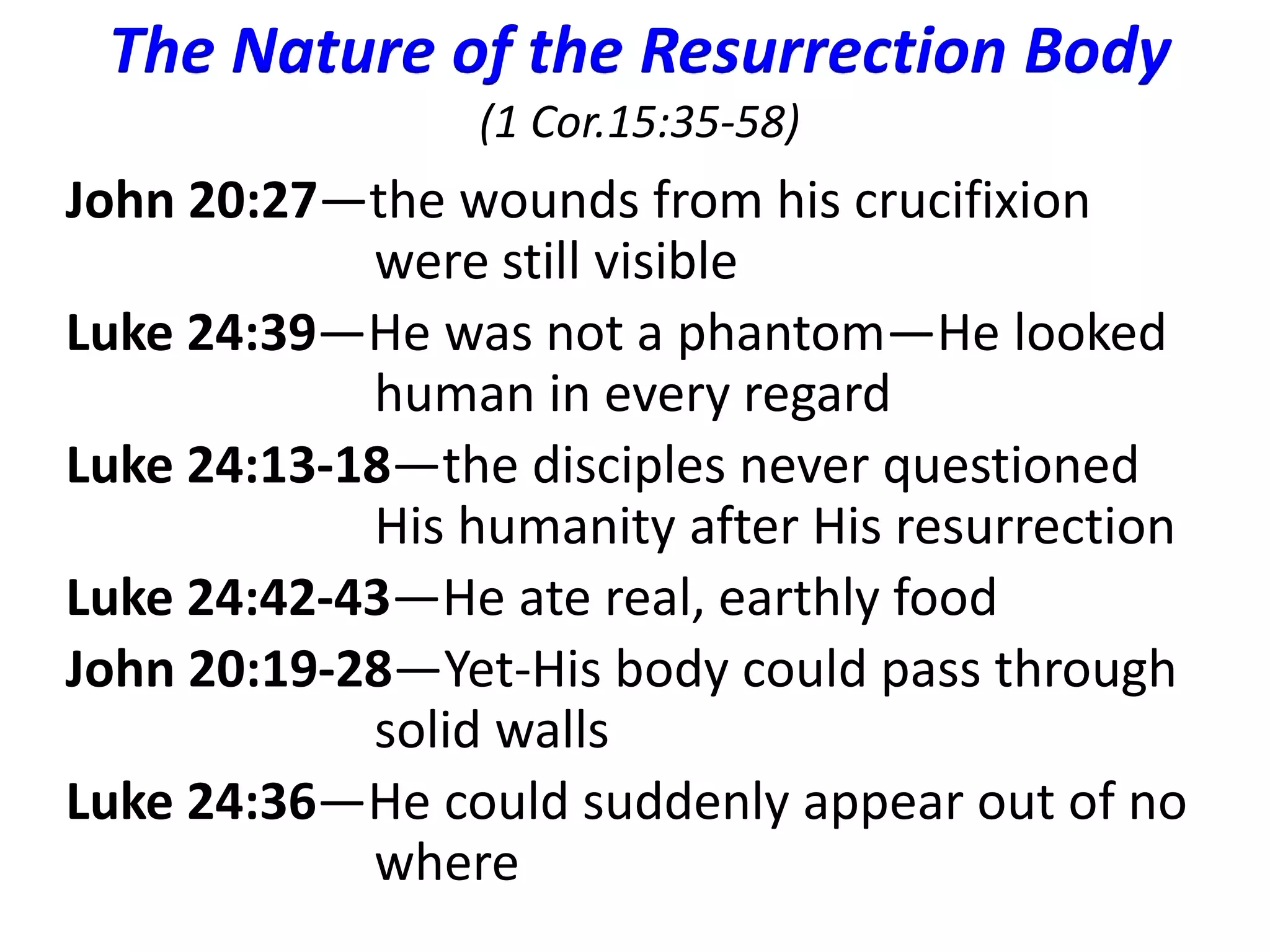 The Nature of the Resurrection Body 
(1 Cor.15:35-58) 
John 20:27—the wounds from his crucifixion 
were still visible 
Luke 24:39—He was not a phantom—He looked 
human in every regard 
Luke 24:13-18—the disciples never questioned 
His humanity after His resurrection 
Luke 24:42-43—He ate real, earthly food 
John 20:19-28—Yet-His body could pass through 
solid walls 
Luke 24:36—He could suddenly appear out of no 
where 
 
