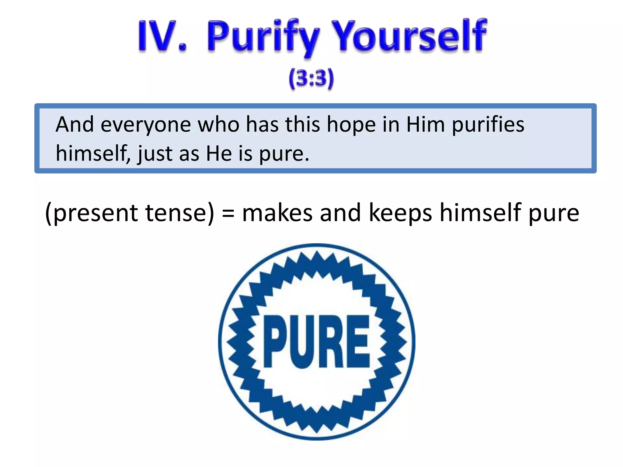 And everyone who has this hope in Him purifies 
himself, just as He is pure. 
(present tense) = makes and keeps himself pure 
 