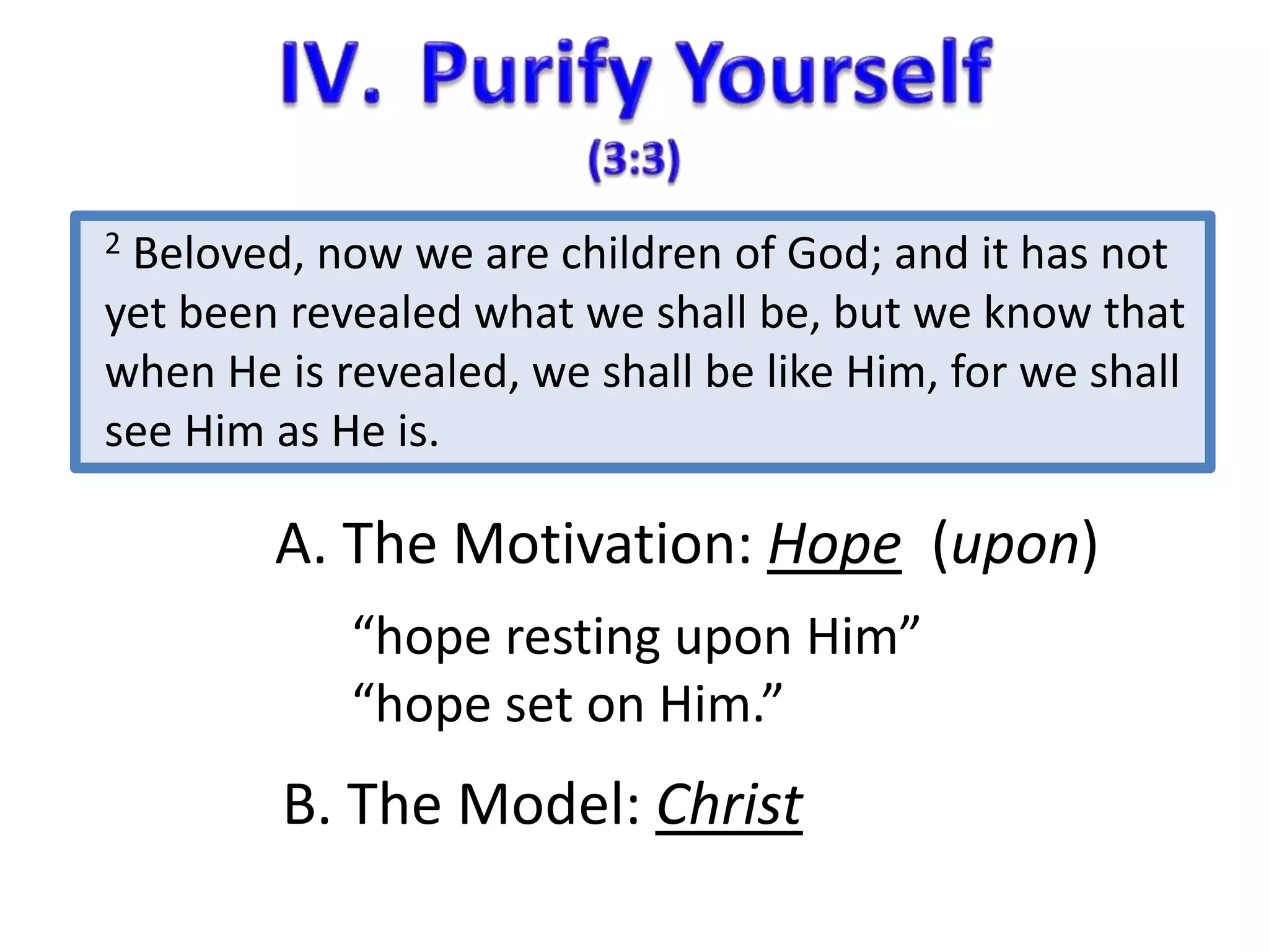 2 Beloved, now we are children of God; and it has not 
yet been revealed what we shall be, but we know that 
when He is revealed, we shall be like Him, for we shall 
see Him as He is. 
A. The Motivation: Hope (upon) 
“hope resting upon Him” 
“hope set on Him.” 
B. The Model: Christ 
