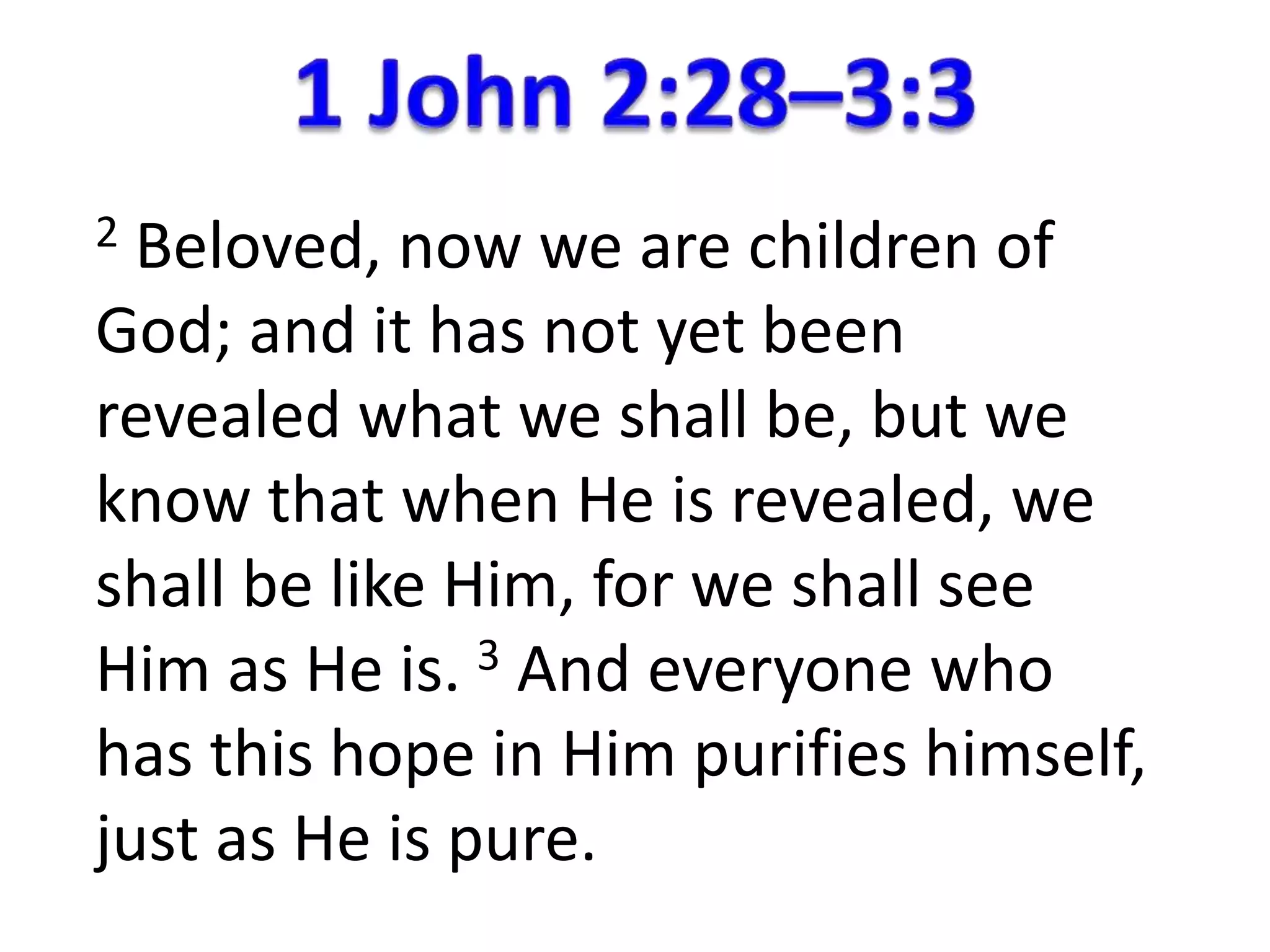 2 Beloved, now we are children of 
God; and it has not yet been 
revealed what we shall be, but we 
know that when He is revealed, we 
shall be like Him, for we shall see 
Him as He is. 3 And everyone who 
has this hope in Him purifies himself, 
just as He is pure. 
 