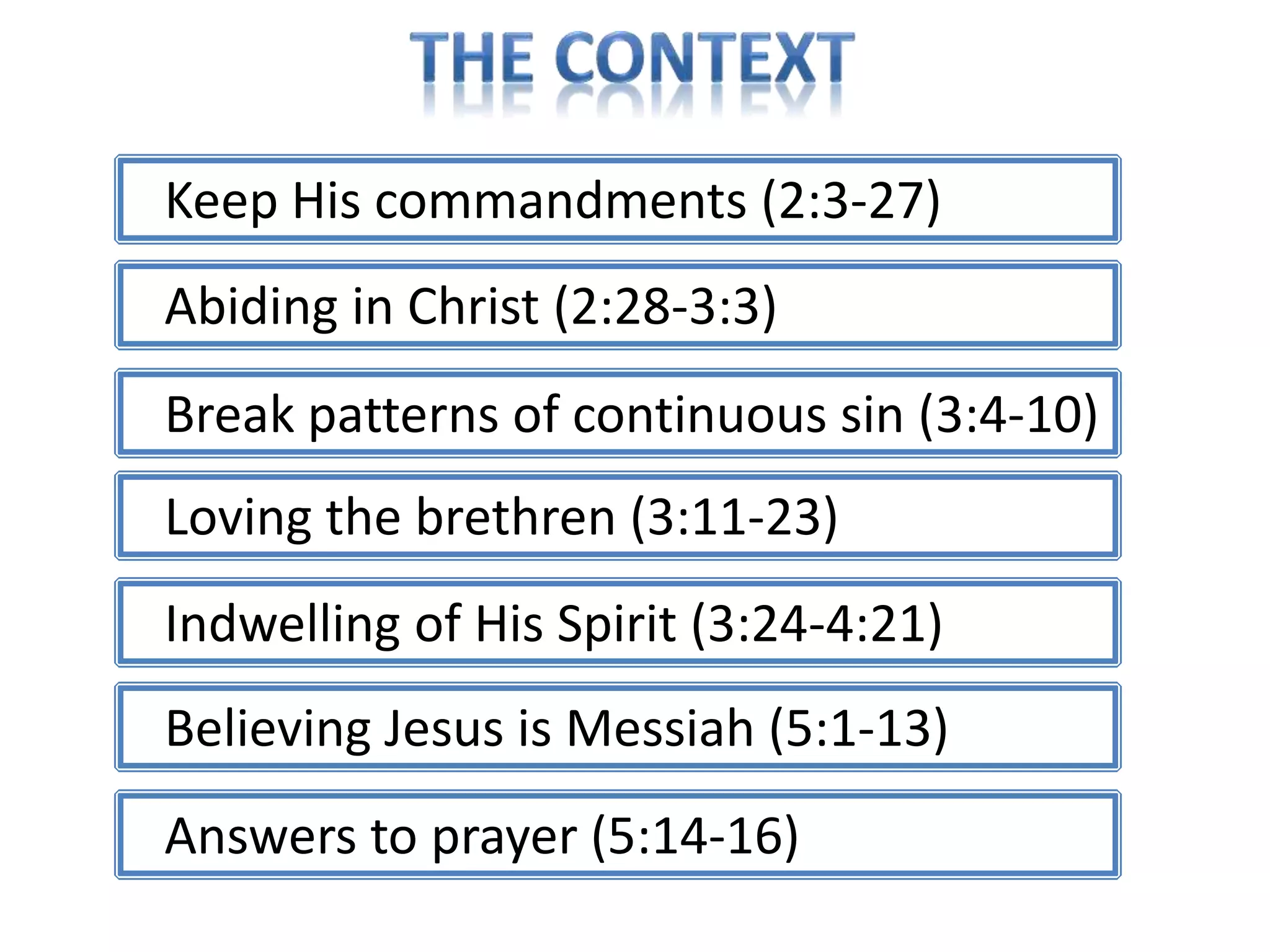 Keep His commandments (2:3-27) 
Abiding in Christ (2:28-3:3) 
Break patterns of continuous sin (3:4-10) 
Loving the brethren (3:11-23) 
Indwelling of His Spirit (3:24-4:21) 
Believing Jesus is Messiah (5:1-13) 
Answers to prayer (5:14-16) 
 