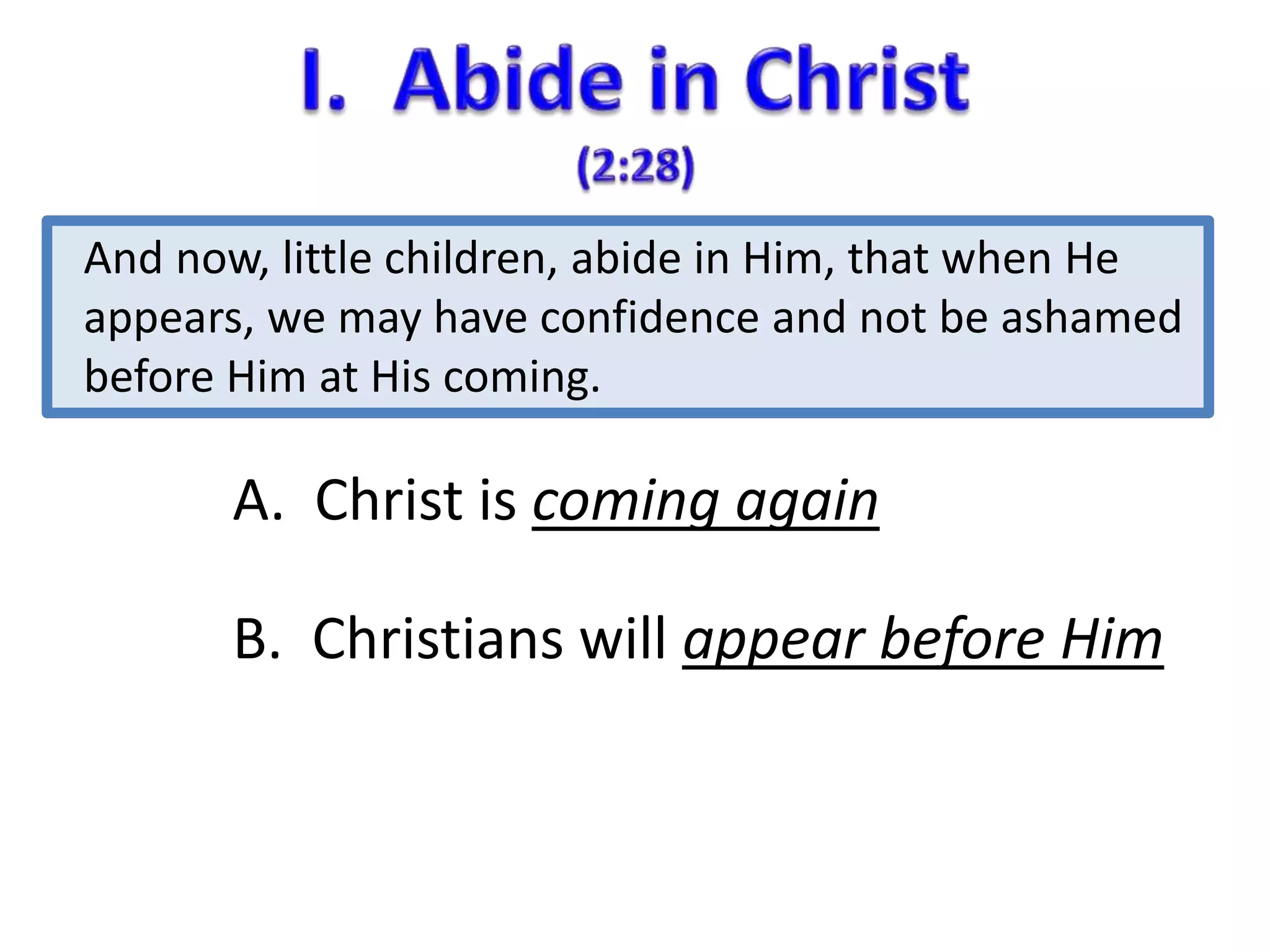 And now, little children, abide in Him, that when He 
appears, we may have confidence and not be ashamed 
before Him at His coming. 
A. Christ is coming again 
B. Christians will appear before Him 
 