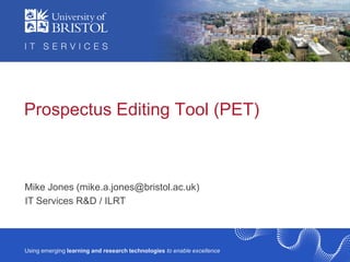 Prospectus Editing Tool (PET)

Mike Jones (mike.a.jones@bristol.ac.uk)
IT Services R&D / ILRT

Using emerging learning and research technologies to enable excellence

 